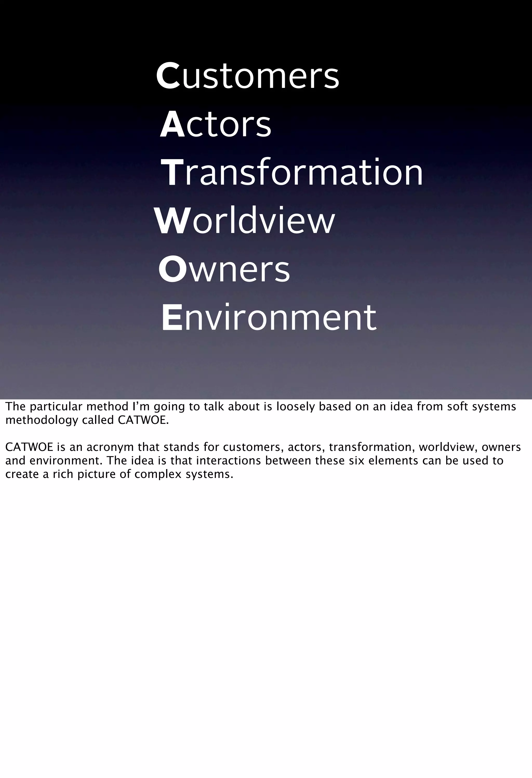 C
A
T
W
O
E
Customers
Actors
Transformation
Worldview
Owners
Environment
The particular method I’m going to talk about is loosely based on an idea from soft systems
methodology called CATWOE.
CATWOE is an acronym that stands for customers, actors, transformation, worldview, owners
and environment. The idea is that interactions between these six elements can be used to
create a rich picture of complex systems.
 