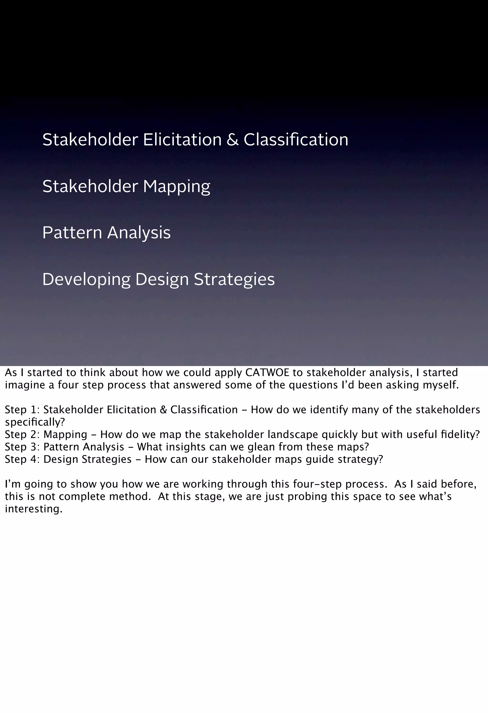 Stakeholder Elicitation & Classiﬁcation
Stakeholder Mapping
Pattern Analysis
Developing Design Strategies
As I started to think about how we could apply CATWOE to stakeholder analysis, I started
imagine a four step process that answered some of the questions I’d been asking myself.
Step 1: Stakeholder Elicitation & Classiﬁcation - How do we identify many of the stakeholders
speciﬁcally?
Step 2: Mapping - How do we map the stakeholder landscape quickly but with useful ﬁdelity?
Step 3: Pattern Analysis - What insights can we glean from these maps?
Step 4: Design Strategies - How can our stakeholder maps guide strategy?
I’m going to show you how we are working through this four-step process. As I said before,
this is not complete method. At this stage, we are just probing this space to see what’s
interesting.
 