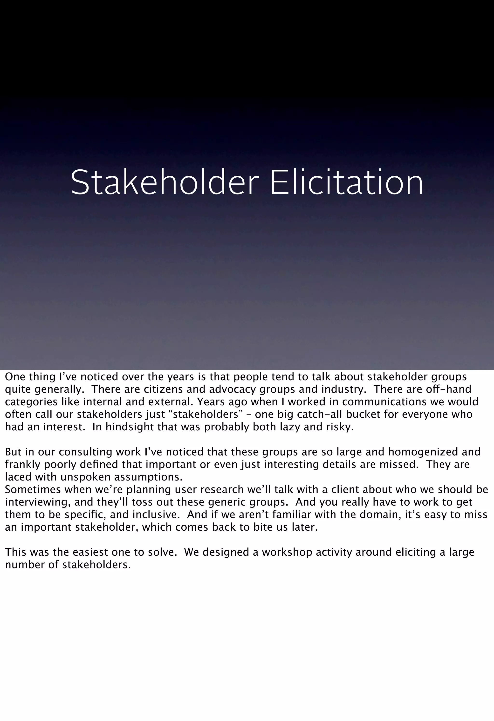 Stakeholder Elicitation
One thing I’ve noticed over the years is that people tend to talk about stakeholder groups
quite generally. There are citizens and advocacy groups and industry. There are off-hand
categories like internal and external. Years ago when I worked in communications we would
often call our stakeholders just “stakeholders” – one big catch-all bucket for everyone who
had an interest. In hindsight that was probably both lazy and risky.
But in our consulting work I’ve noticed that these groups are so large and homogenized and
frankly poorly deﬁned that important or even just interesting details are missed. They are
laced with unspoken assumptions.
Sometimes when we’re planning user research we’ll talk with a client about who we should be
interviewing, and they’ll toss out these generic groups. And you really have to work to get
them to be speciﬁc, and inclusive. And if we aren’t familiar with the domain, it’s easy to miss
an important stakeholder, which comes back to bite us later.
This was the easiest one to solve. We designed a workshop activity around eliciting a large
number of stakeholders.
 