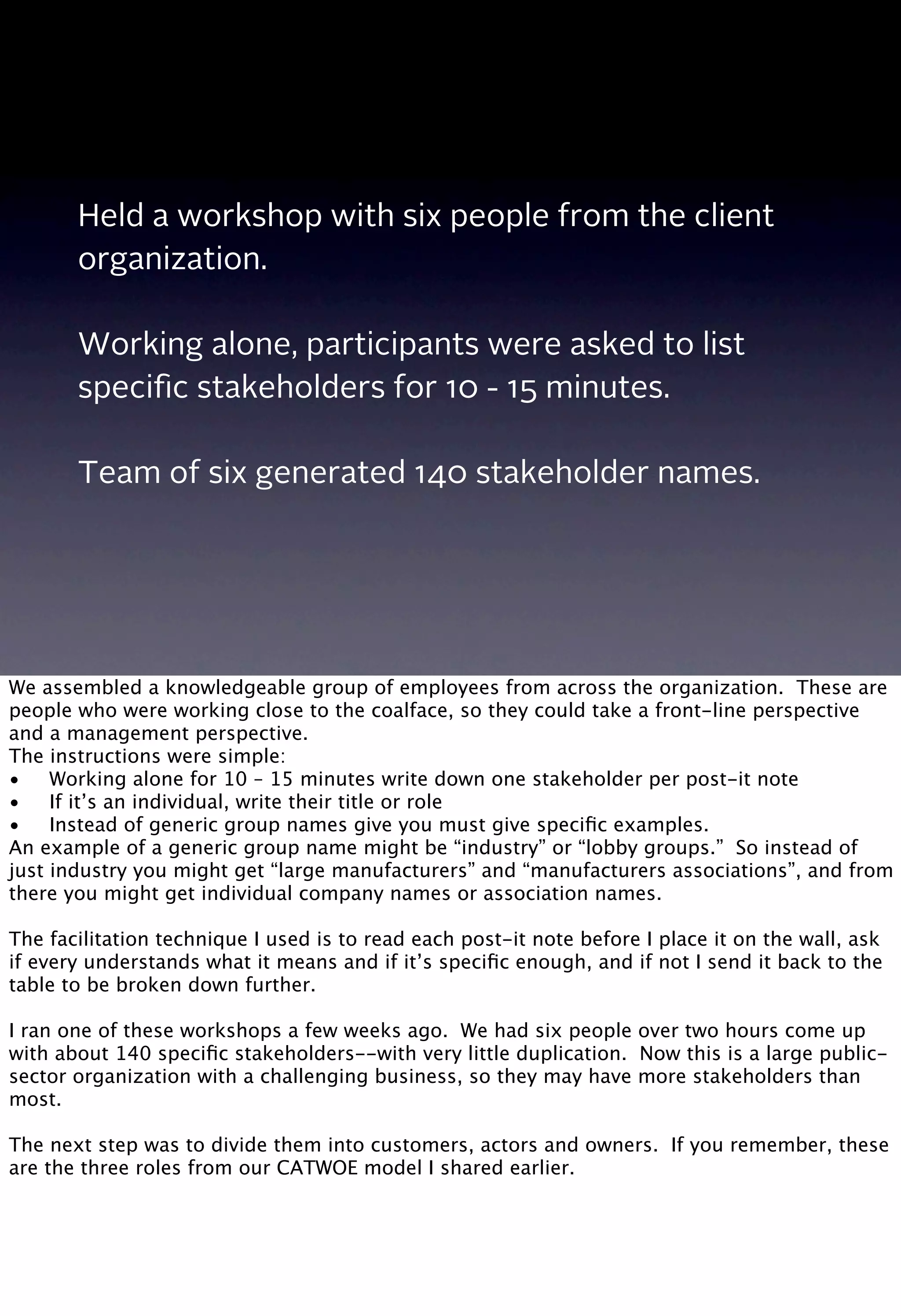 Held a workshop with six people from the client
organization.
Working alone, participants were asked to list
speciﬁc stakeholders for 10 - 15 minutes.
Team of six generated 140 stakeholder names.
We assembled a knowledgeable group of employees from across the organization. These are
people who were working close to the coalface, so they could take a front-line perspective
and a management perspective.
The instructions were simple:
•
 Working alone for 10 – 15 minutes write down one stakeholder per post-it note
•
 If it’s an individual, write their title or role
•
 Instead of generic group names give you must give speciﬁc examples.
An example of a generic group name might be “industry” or “lobby groups.” So instead of
just industry you might get “large manufacturers” and “manufacturers associations”, and from
there you might get individual company names or association names.
The facilitation technique I used is to read each post-it note before I place it on the wall, ask
if every understands what it means and if it’s speciﬁc enough, and if not I send it back to the
table to be broken down further.
I ran one of these workshops a few weeks ago. We had six people over two hours come up
with about 140 speciﬁc stakeholders--with very little duplication. Now this is a large public-
sector organization with a challenging business, so they may have more stakeholders than
most.
The next step was to divide them into customers, actors and owners. If you remember, these
are the three roles from our CATWOE model I shared earlier.
 