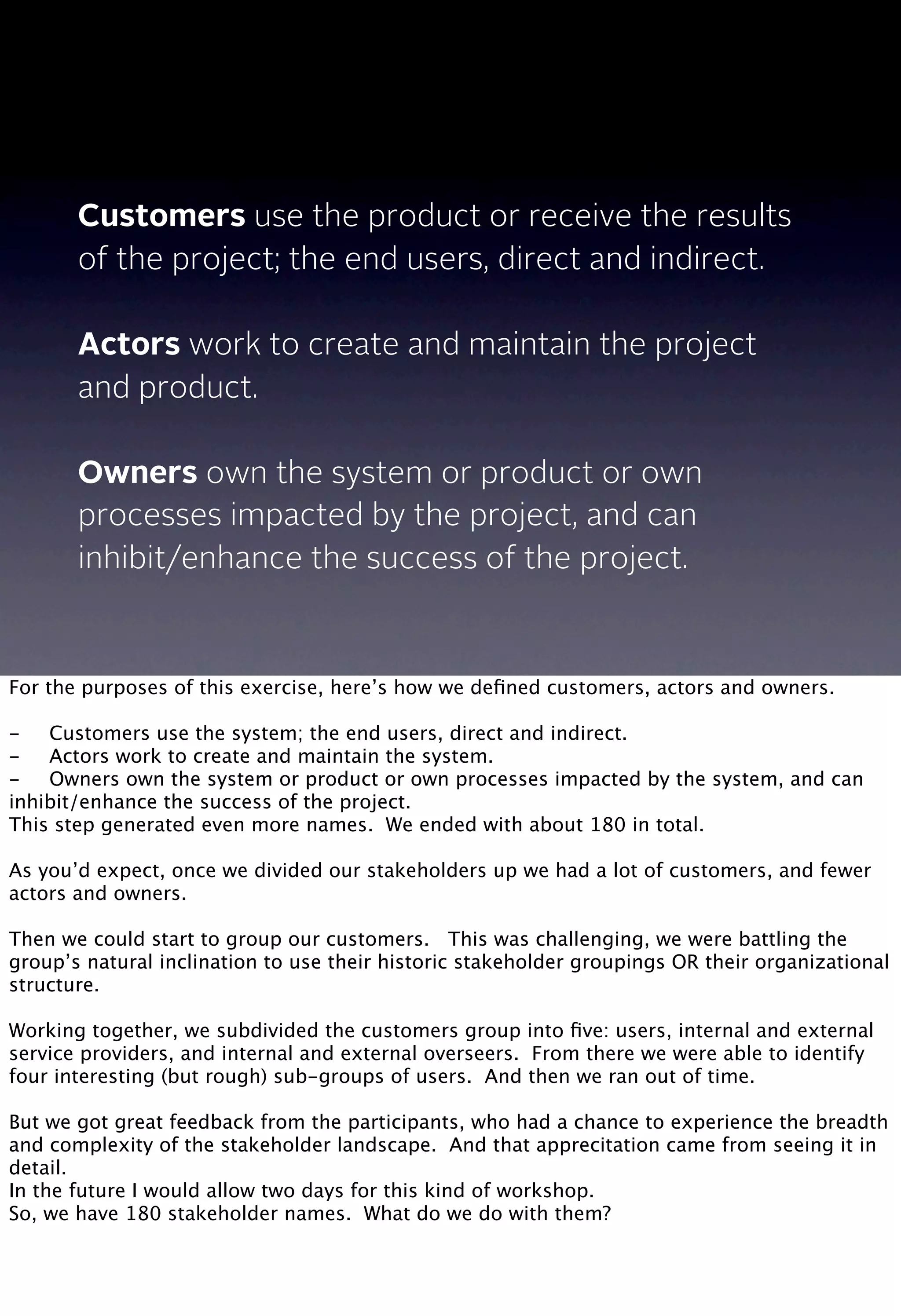 Customers use the product or receive the results
of the project; the end users, direct and indirect.
Actors work to create and maintain the project
and product.
Owners own the system or product or own
processes impacted by the project, and can
inhibit/enhance the success of the project.
For the purposes of this exercise, here’s how we deﬁned customers, actors and owners.
-
 Customers use the system; the end users, direct and indirect.
-
 Actors work to create and maintain the system.
-
 Owners own the system or product or own processes impacted by the system, and can
inhibit/enhance the success of the project.
This step generated even more names. We ended with about 180 in total.
As you’d expect, once we divided our stakeholders up we had a lot of customers, and fewer
actors and owners.
Then we could start to group our customers. This was challenging, we were battling the
group’s natural inclination to use their historic stakeholder groupings OR their organizational
structure.
Working together, we subdivided the customers group into ﬁve: users, internal and external
service providers, and internal and external overseers. From there we were able to identify
four interesting (but rough) sub-groups of users. And then we ran out of time.
But we got great feedback from the participants, who had a chance to experience the breadth
and complexity of the stakeholder landscape. And that apprecitation came from seeing it in
detail.
In the future I would allow two days for this kind of workshop.
So, we have 180 stakeholder names. What do we do with them?
 