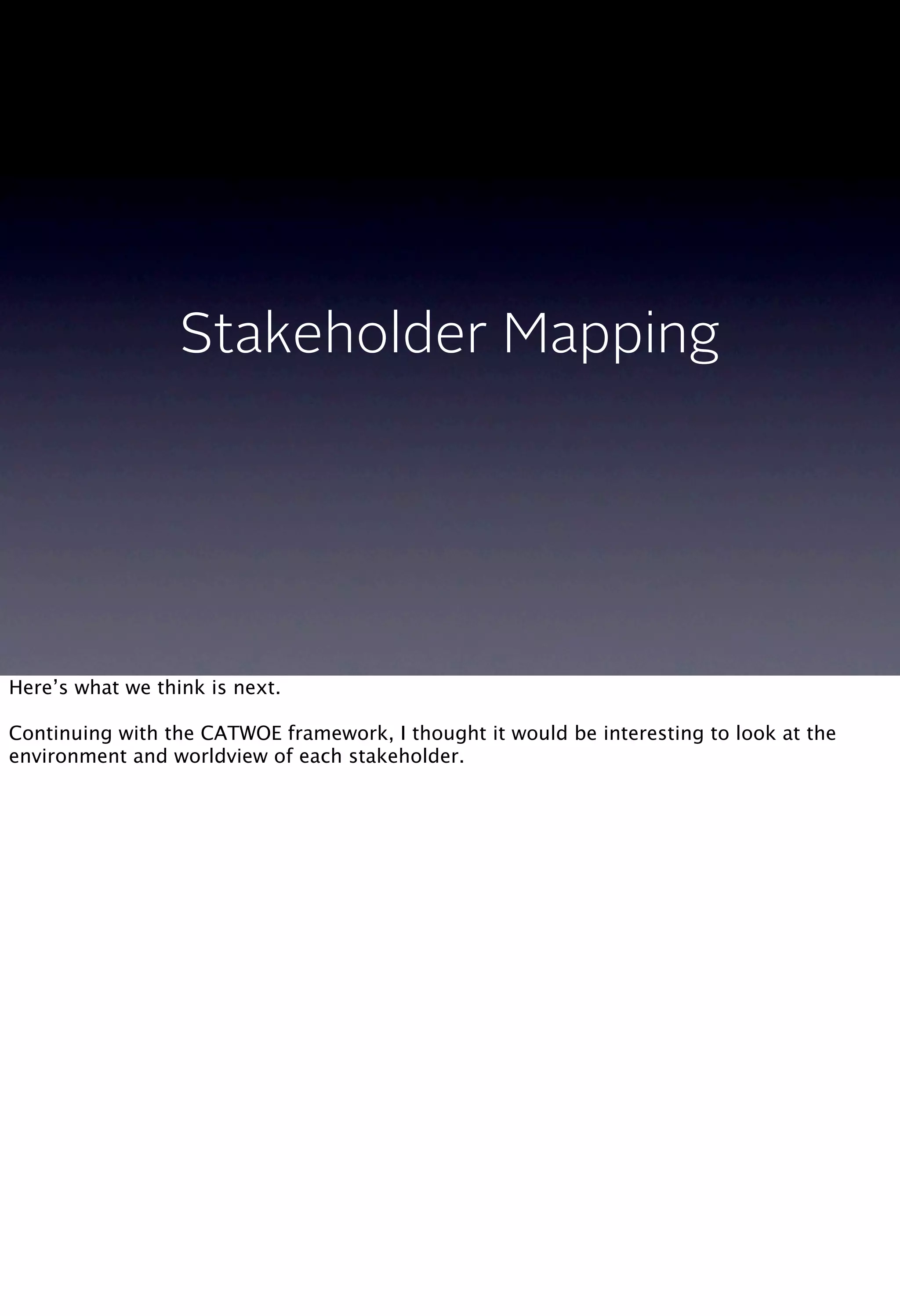Stakeholder Mapping
Here’s what we think is next.
Continuing with the CATWOE framework, I thought it would be interesting to look at the
environment and worldview of each stakeholder.
 