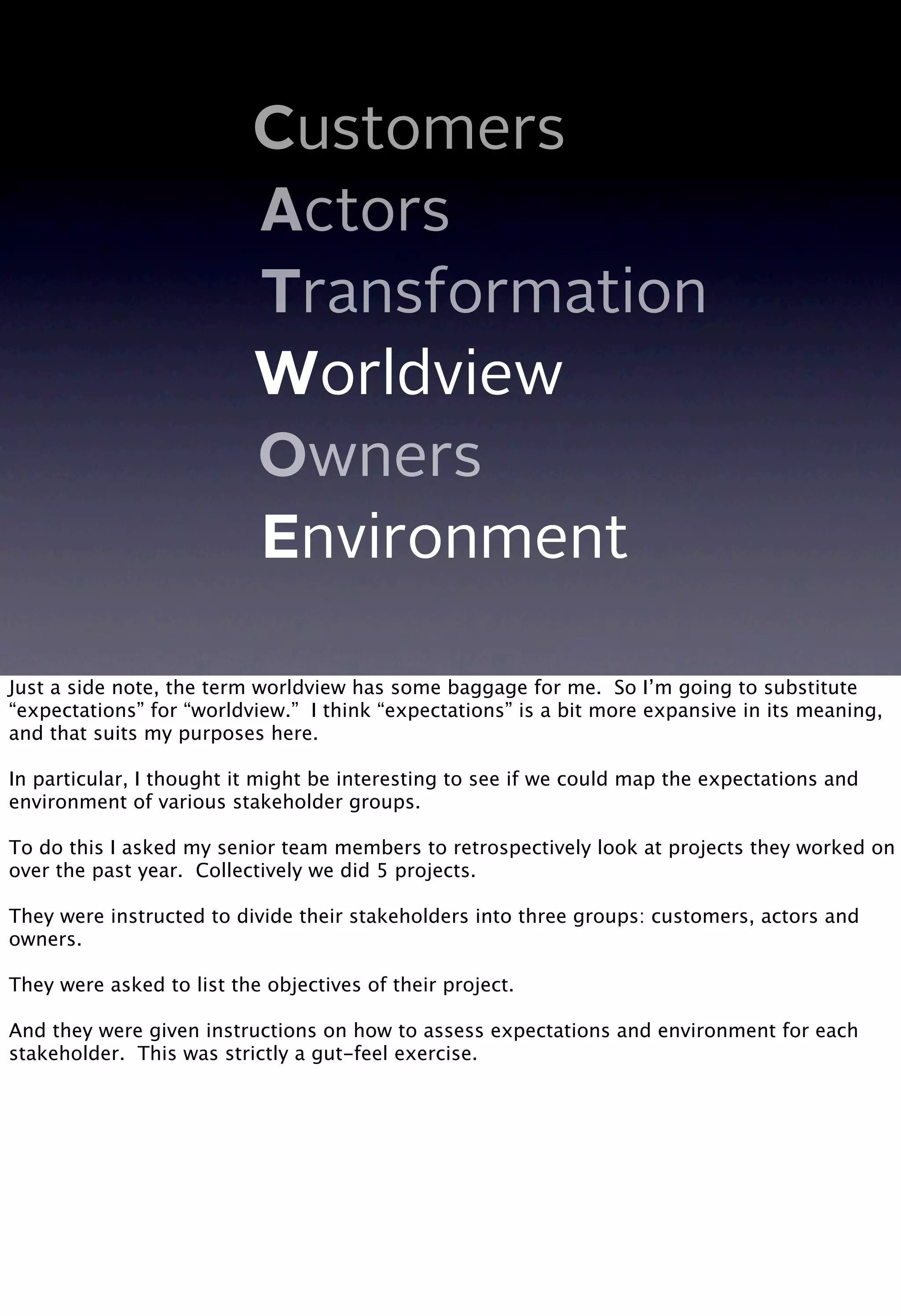Customers
Actors
Transformation
Worldview
Owners
Environment
Just a side note, the term worldview has some baggage for me. So I’m going to substitute
“expectations” for “worldview.” I think “expectations” is a bit more expansive in its meaning,
and that suits my purposes here.
In particular, I thought it might be interesting to see if we could map the expectations and
environment of various stakeholder groups.
To do this I asked my senior team members to retrospectively look at projects they worked on
over the past year. Collectively we did 5 projects.
They were instructed to divide their stakeholders into three groups: customers, actors and
owners.
They were asked to list the objectives of their project.
And they were given instructions on how to assess expectations and environment for each
stakeholder. This was strictly a gut-feel exercise.
 