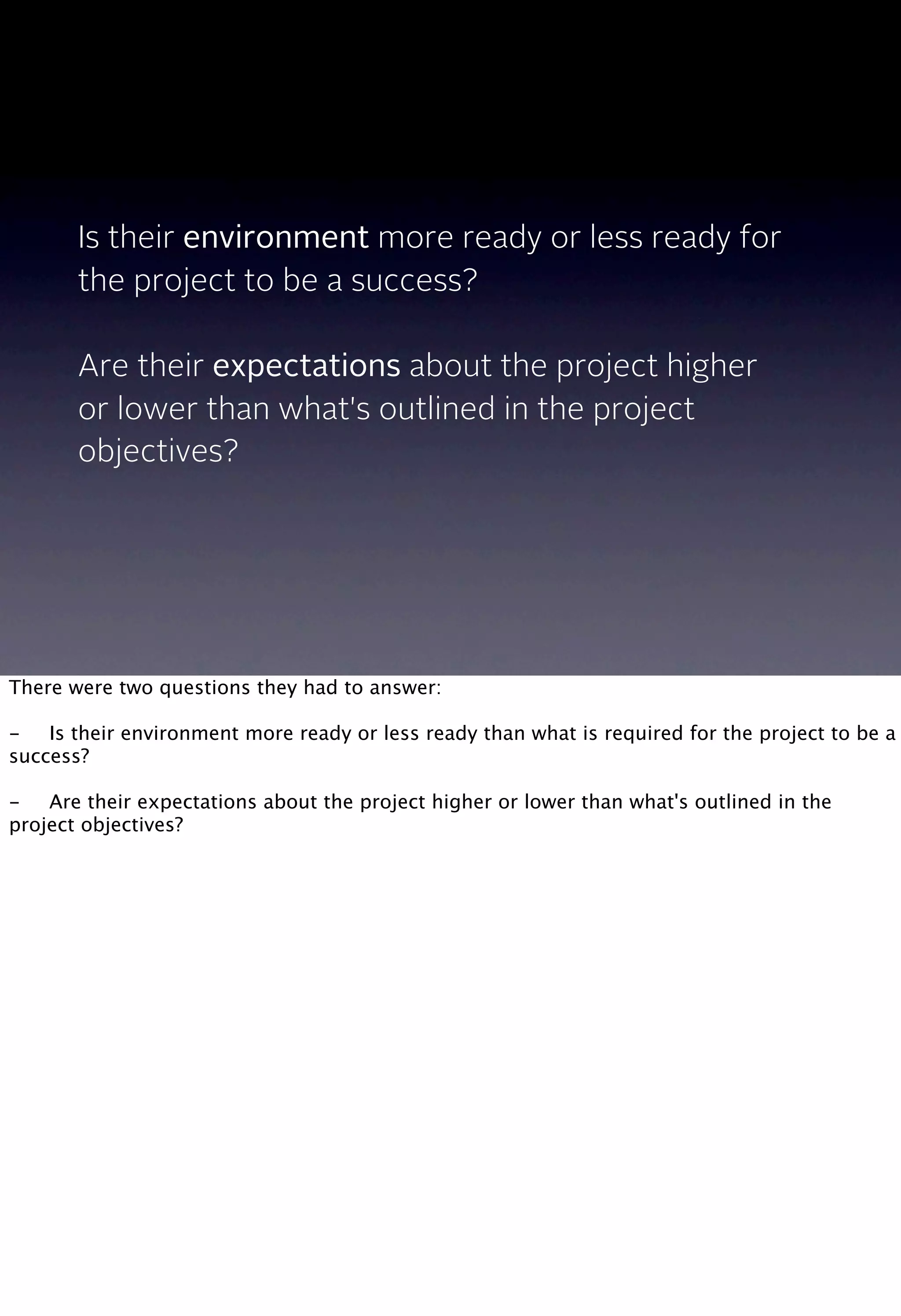 Is their environment more ready or less ready for
the project to be a success?
Are their expectations about the project higher
or lower than what's outlined in the project
objectives?
There were two questions they had to answer:
-
 Is their environment more ready or less ready than what is required for the project to be a
success?
-
 Are their expectations about the project higher or lower than what's outlined in the
project objectives?
 