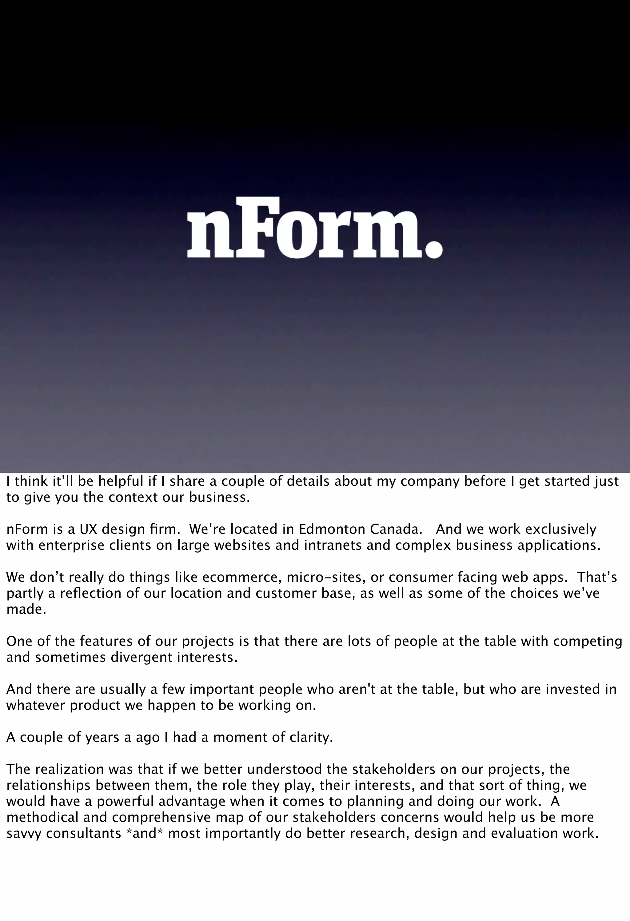 I think it’ll be helpful if I share a couple of details about my company before I get started just
to give you the context our business.
nForm is a UX design ﬁrm. We’re located in Edmonton Canada. And we work exclusively
with enterprise clients on large websites and intranets and complex business applications.
We don’t really do things like ecommerce, micro-sites, or consumer facing web apps. That’s
partly a reﬂection of our location and customer base, as well as some of the choices we’ve
made.
One of the features of our projects is that there are lots of people at the table with competing
and sometimes divergent interests.
And there are usually a few important people who aren't at the table, but who are invested in
whatever product we happen to be working on.
A couple of years a ago I had a moment of clarity.
The realization was that if we better understood the stakeholders on our projects, the
relationships between them, the role they play, their interests, and that sort of thing, we
would have a powerful advantage when it comes to planning and doing our work. A
methodical and comprehensive map of our stakeholders concerns would help us be more
savvy consultants *and* most importantly do better research, design and evaluation work.
 