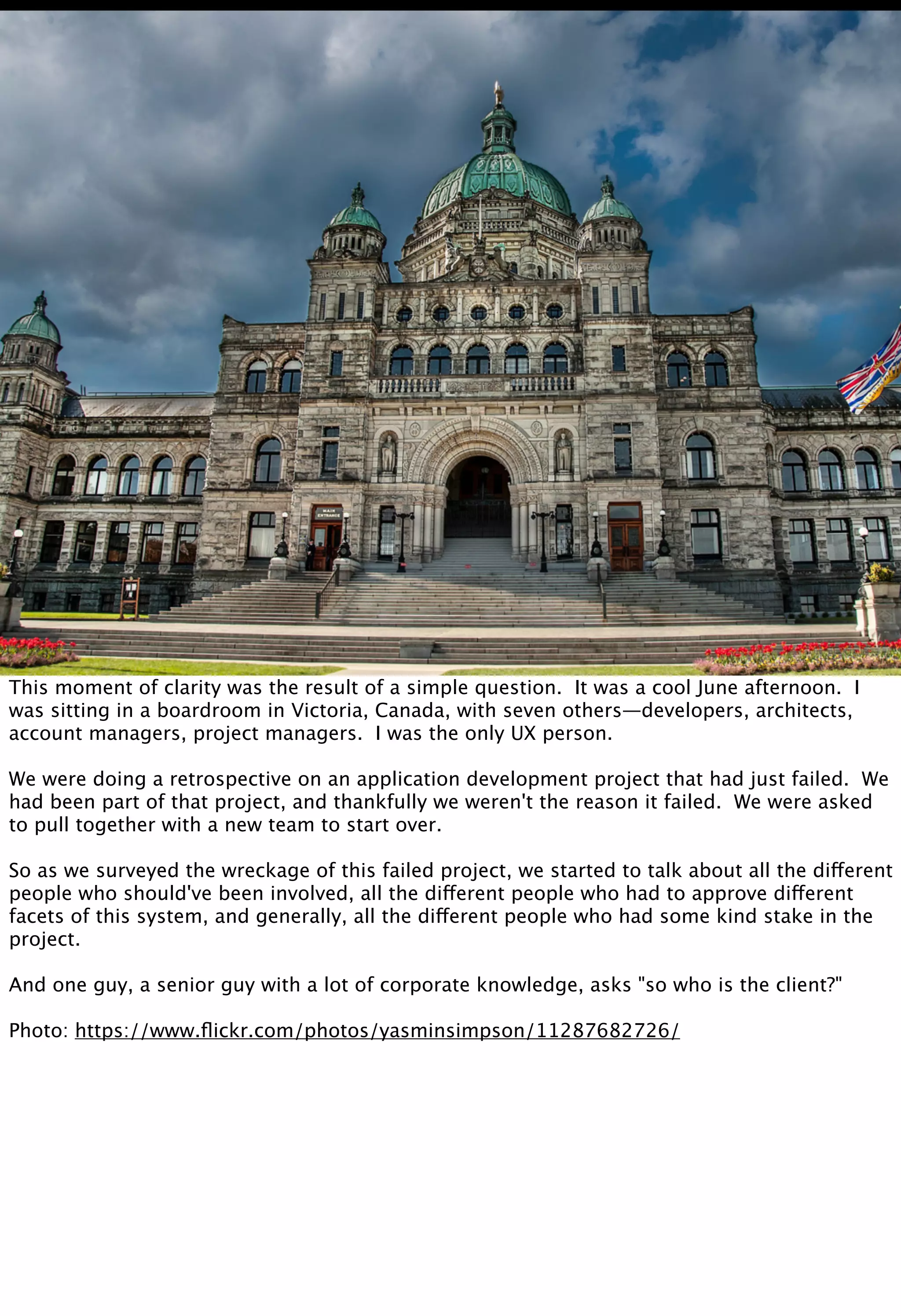 This moment of clarity was the result of a simple question. It was a cool June afternoon. I
was sitting in a boardroom in Victoria, Canada, with seven others—developers, architects,
account managers, project managers. I was the only UX person.
We were doing a retrospective on an application development project that had just failed. We
had been part of that project, and thankfully we weren't the reason it failed. We were asked
to pull together with a new team to start over.
So as we surveyed the wreckage of this failed project, we started to talk about all the different
people who should've been involved, all the different people who had to approve different
facets of this system, and generally, all the different people who had some kind stake in the
project.
And one guy, a senior guy with a lot of corporate knowledge, asks "so who is the client?"
Photo: https://www.ﬂickr.com/photos/yasminsimpson/11287682726/
 