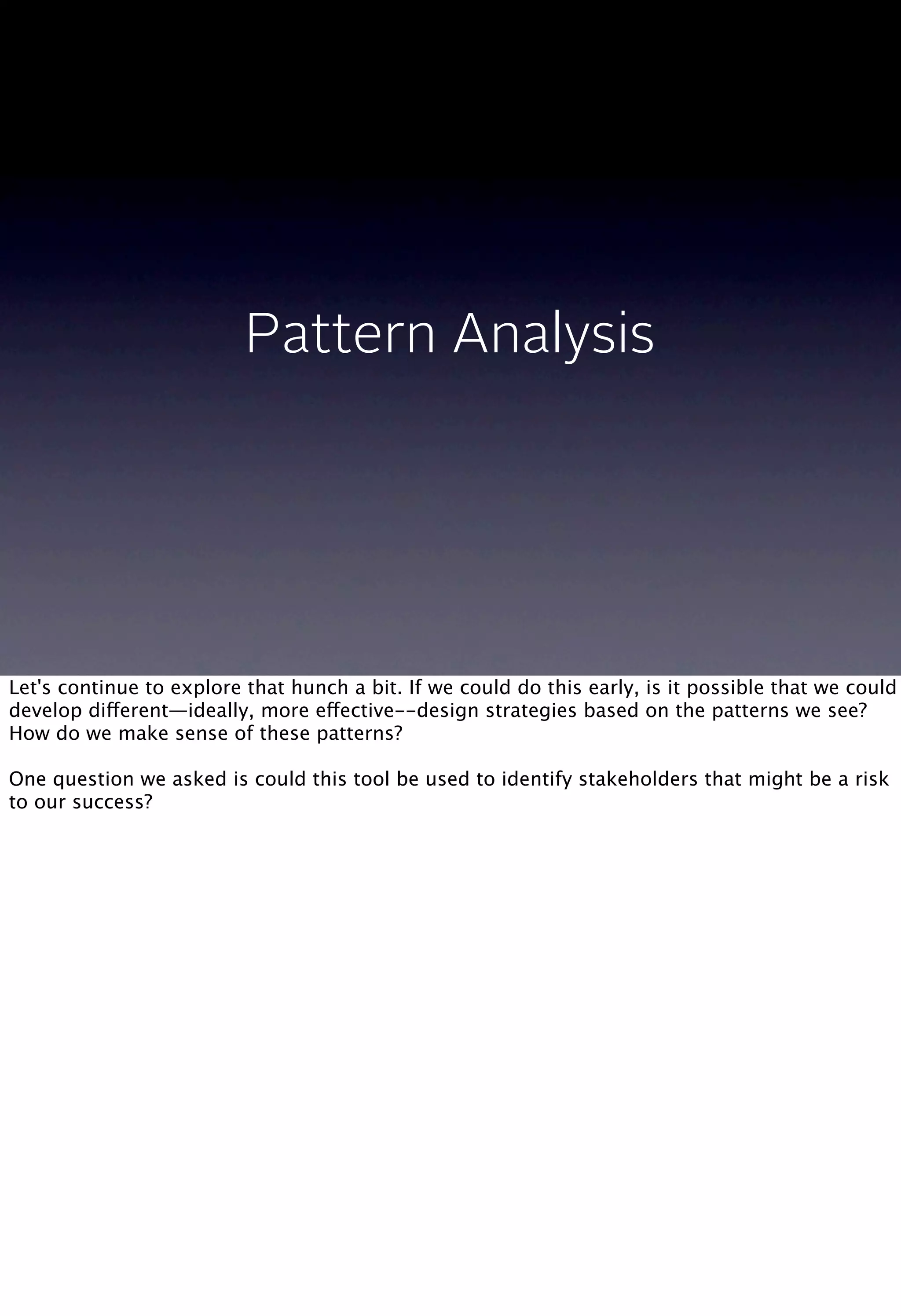 Pattern Analysis
Let's continue to explore that hunch a bit. If we could do this early, is it possible that we could
develop different—ideally, more effective--design strategies based on the patterns we see?
How do we make sense of these patterns?
One question we asked is could this tool be used to identify stakeholders that might be a risk
to our success?
 