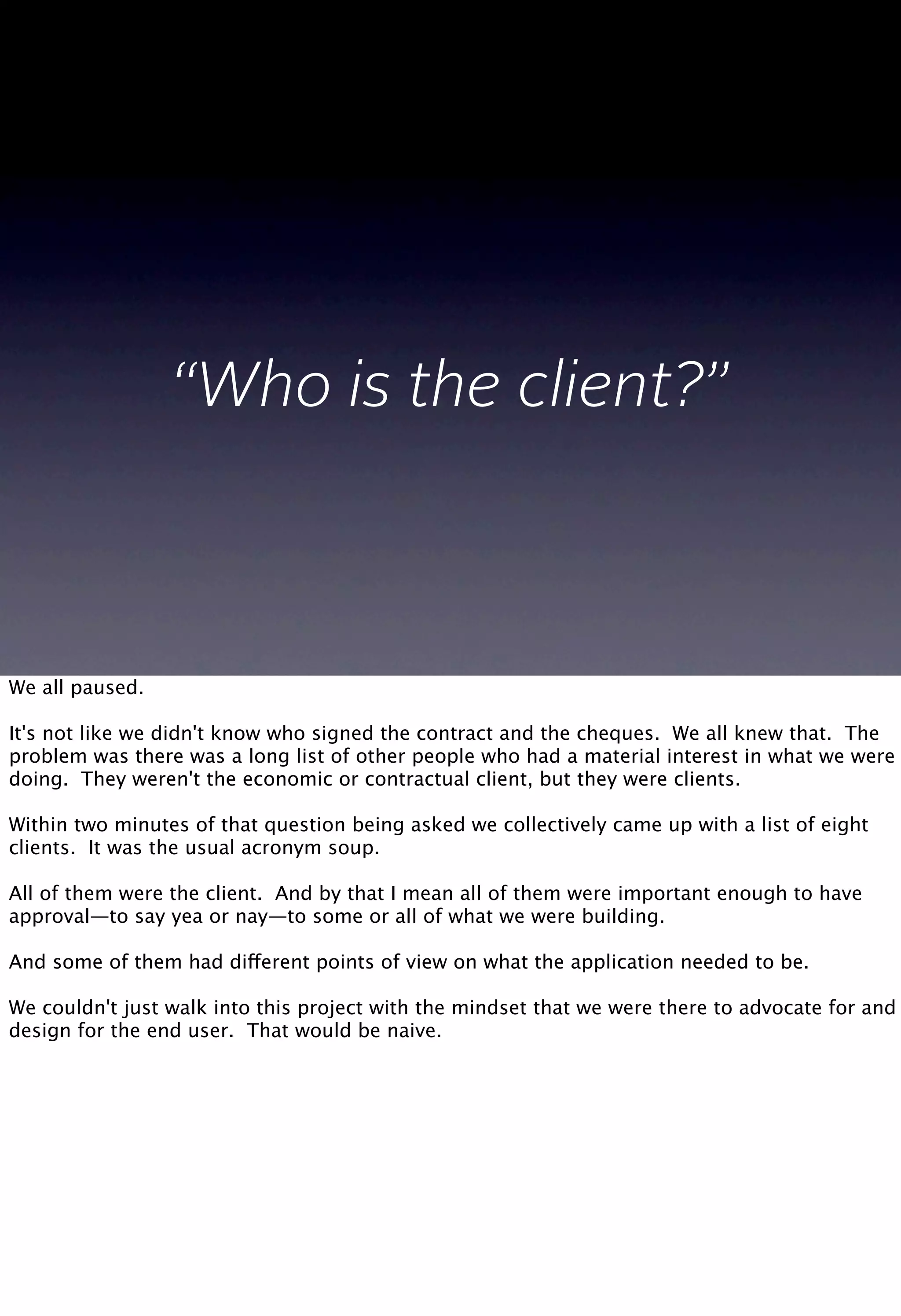 “Who is the client?”
We all paused.
It's not like we didn't know who signed the contract and the cheques. We all knew that. The
problem was there was a long list of other people who had a material interest in what we were
doing. They weren't the economic or contractual client, but they were clients.
Within two minutes of that question being asked we collectively came up with a list of eight
clients. It was the usual acronym soup.
All of them were the client. And by that I mean all of them were important enough to have
approval—to say yea or nay—to some or all of what we were building.
And some of them had different points of view on what the application needed to be.
We couldn't just walk into this project with the mindset that we were there to advocate for and
design for the end user. That would be naive.
 