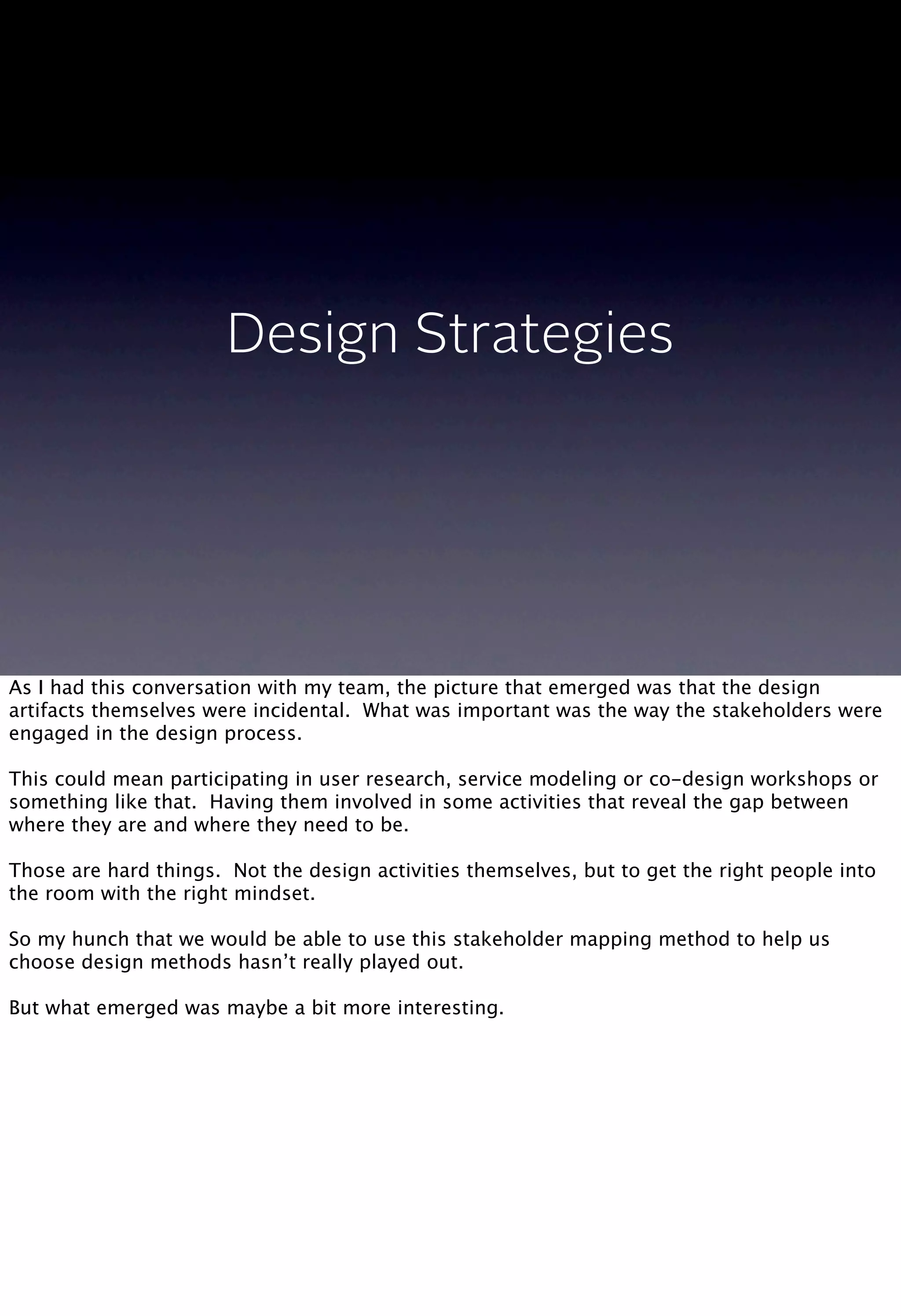 Design Strategies
As I had this conversation with my team, the picture that emerged was that the design
artifacts themselves were incidental. What was important was the way the stakeholders were
engaged in the design process.
This could mean participating in user research, service modeling or co-design workshops or
something like that. Having them involved in some activities that reveal the gap between
where they are and where they need to be.
Those are hard things. Not the design activities themselves, but to get the right people into
the room with the right mindset.
So my hunch that we would be able to use this stakeholder mapping method to help us
choose design methods hasn’t really played out.
But what emerged was maybe a bit more interesting.
 