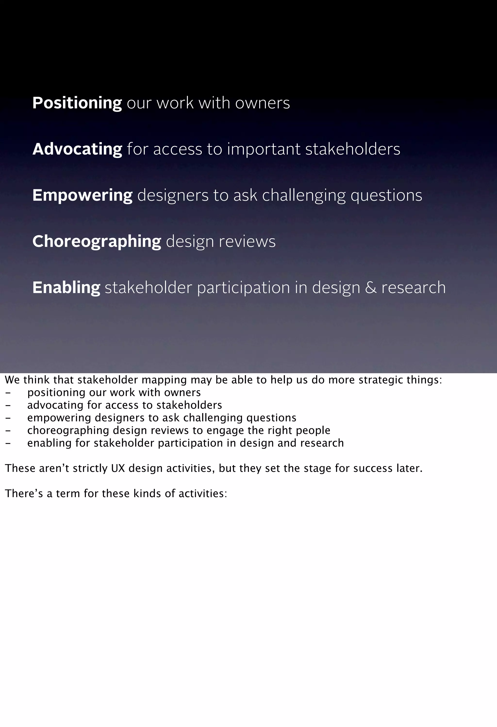 Positioning our work with owners
Advocating for access to important stakeholders
Empowering designers to ask challenging questions
Choreographing design reviews
Enabling stakeholder participation in design & research
We think that stakeholder mapping may be able to help us do more strategic things:
-
 positioning our work with owners
-
 advocating for access to stakeholders
-
 empowering designers to ask challenging questions
-
 choreographing design reviews to engage the right people
-
 enabling for stakeholder participation in design and research
These aren’t strictly UX design activities, but they set the stage for success later.
There’s a term for these kinds of activities:
 