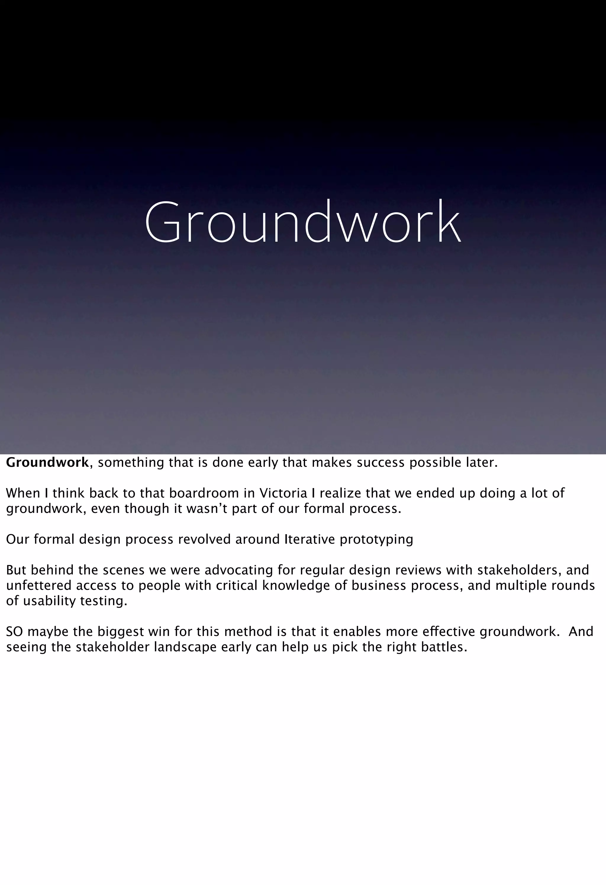Groundwork
Groundwork, something that is done early that makes success possible later.
When I think back to that boardroom in Victoria I realize that we ended up doing a lot of
groundwork, even though it wasn’t part of our formal process.
Our formal design process revolved around Iterative prototyping
But behind the scenes we were advocating for regular design reviews with stakeholders, and
unfettered access to people with critical knowledge of business process, and multiple rounds
of usability testing.
SO maybe the biggest win for this method is that it enables more effective groundwork. And
seeing the stakeholder landscape early can help us pick the right battles.
 
