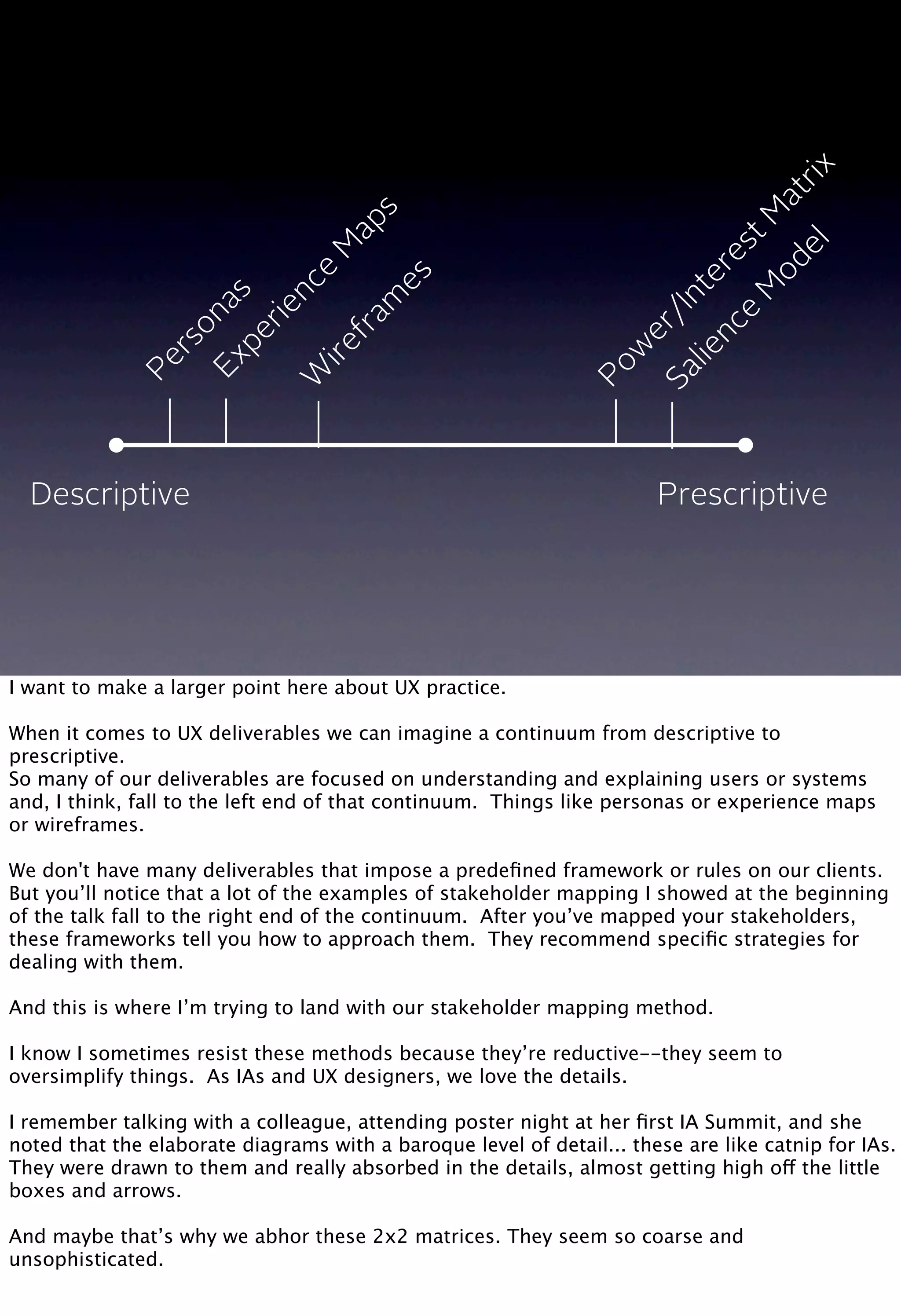 Descriptive Prescriptive
Personas
Experience
M
aps
W
irefram
es
Pow
er/InterestM
atrix
Salience
M
odel
I want to make a larger point here about UX practice.
When it comes to UX deliverables we can imagine a continuum from descriptive to
prescriptive.
So many of our deliverables are focused on understanding and explaining users or systems
and, I think, fall to the left end of that continuum. Things like personas or experience maps
or wireframes.
We don't have many deliverables that impose a predeﬁned framework or rules on our clients.
But you’ll notice that a lot of the examples of stakeholder mapping I showed at the beginning
of the talk fall to the right end of the continuum. After you’ve mapped your stakeholders,
these frameworks tell you how to approach them. They recommend speciﬁc strategies for
dealing with them.
And this is where I’m trying to land with our stakeholder mapping method.
I know I sometimes resist these methods because they’re reductive--they seem to
oversimplify things. As IAs and UX designers, we love the details.
I remember talking with a colleague, attending poster night at her ﬁrst IA Summit, and she
noted that the elaborate diagrams with a baroque level of detail... these are like catnip for IAs.
They were drawn to them and really absorbed in the details, almost getting high off the little
boxes and arrows.
And maybe that’s why we abhor these 2x2 matrices. They seem so coarse and
unsophisticated.
 