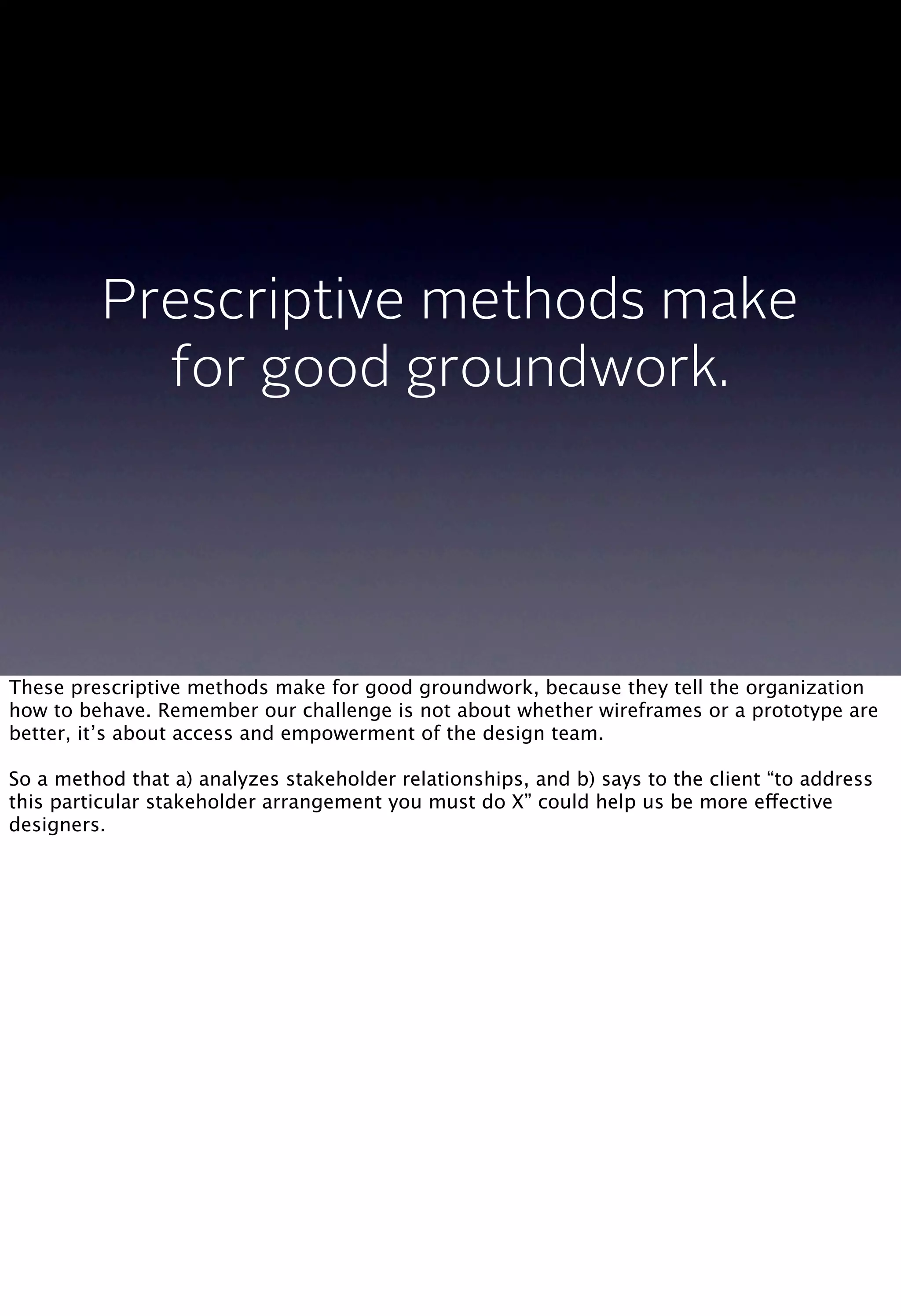 Prescriptive methods make
for good groundwork.
These prescriptive methods make for good groundwork, because they tell the organization
how to behave. Remember our challenge is not about whether wireframes or a prototype are
better, it’s about access and empowerment of the design team.
So a method that a) analyzes stakeholder relationships, and b) says to the client “to address
this particular stakeholder arrangement you must do X” could help us be more effective
designers.
 