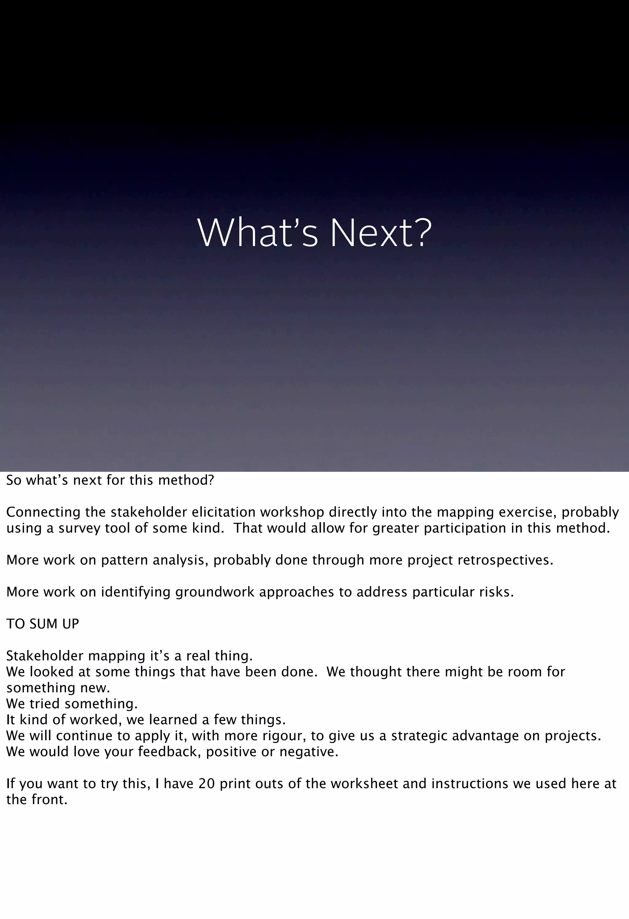 What’s Next?
So what’s next for this method?
Connecting the stakeholder elicitation workshop directly into the mapping exercise, probably
using a survey tool of some kind. That would allow for greater participation in this method.
More work on pattern analysis, probably done through more project retrospectives.
More work on identifying groundwork approaches to address particular risks.
TO SUM UP
Stakeholder mapping it’s a real thing.
We looked at some things that have been done. We thought there might be room for
something new.
We tried something.
It kind of worked, we learned a few things.
We will continue to apply it, with more rigour, to give us a strategic advantage on projects.
We would love your feedback, positive or negative.
If you want to try this, I have 20 print outs of the worksheet and instructions we used here at
the front.
 