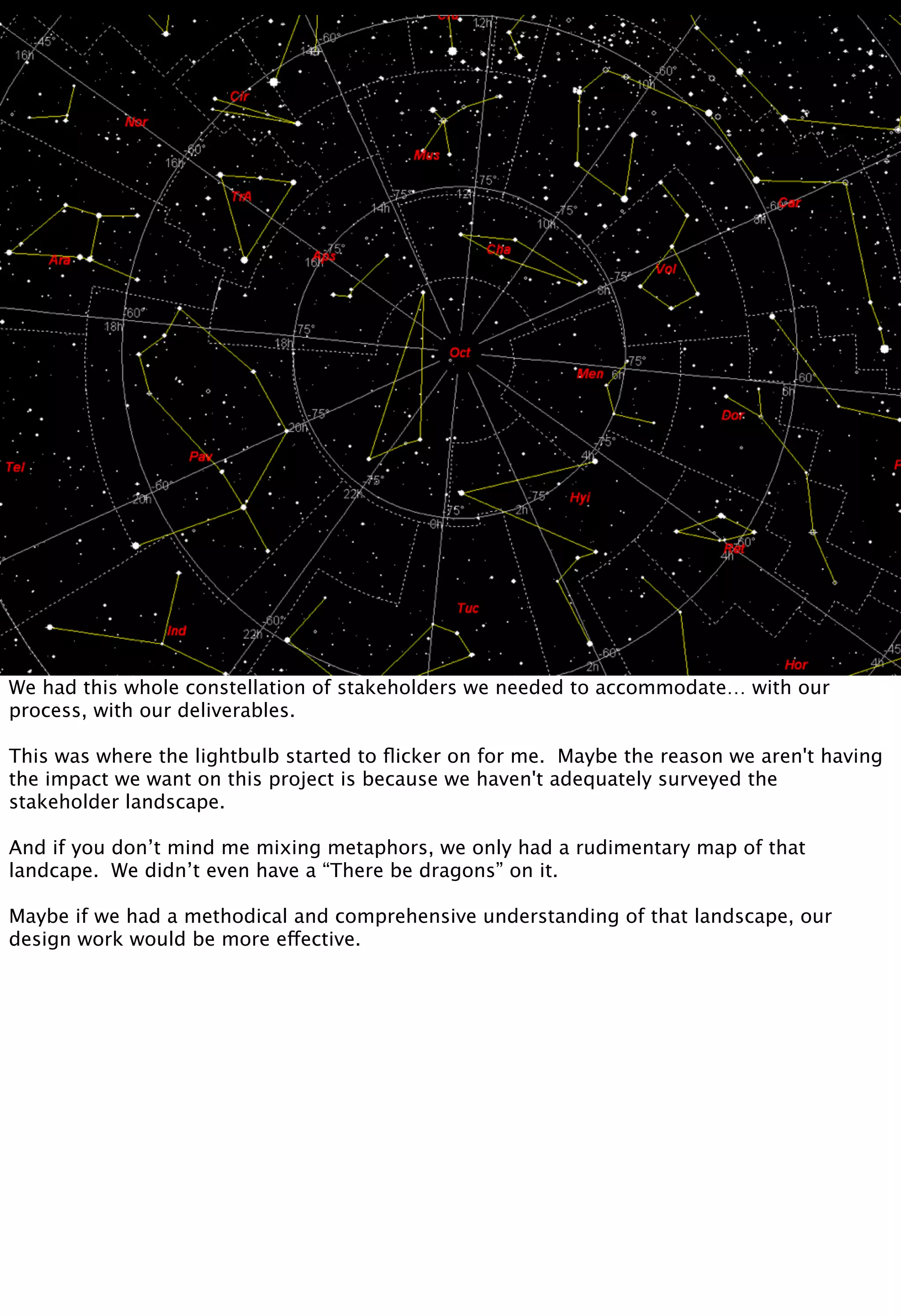 We had this whole constellation of stakeholders we needed to accommodate… with our
process, with our deliverables.
This was where the lightbulb started to ﬂicker on for me. Maybe the reason we aren't having
the impact we want on this project is because we haven't adequately surveyed the
stakeholder landscape.
And if you don’t mind me mixing metaphors, we only had a rudimentary map of that
landcape. We didn’t even have a “There be dragons” on it.
Maybe if we had a methodical and comprehensive understanding of that landscape, our
design work would be more effective.
 