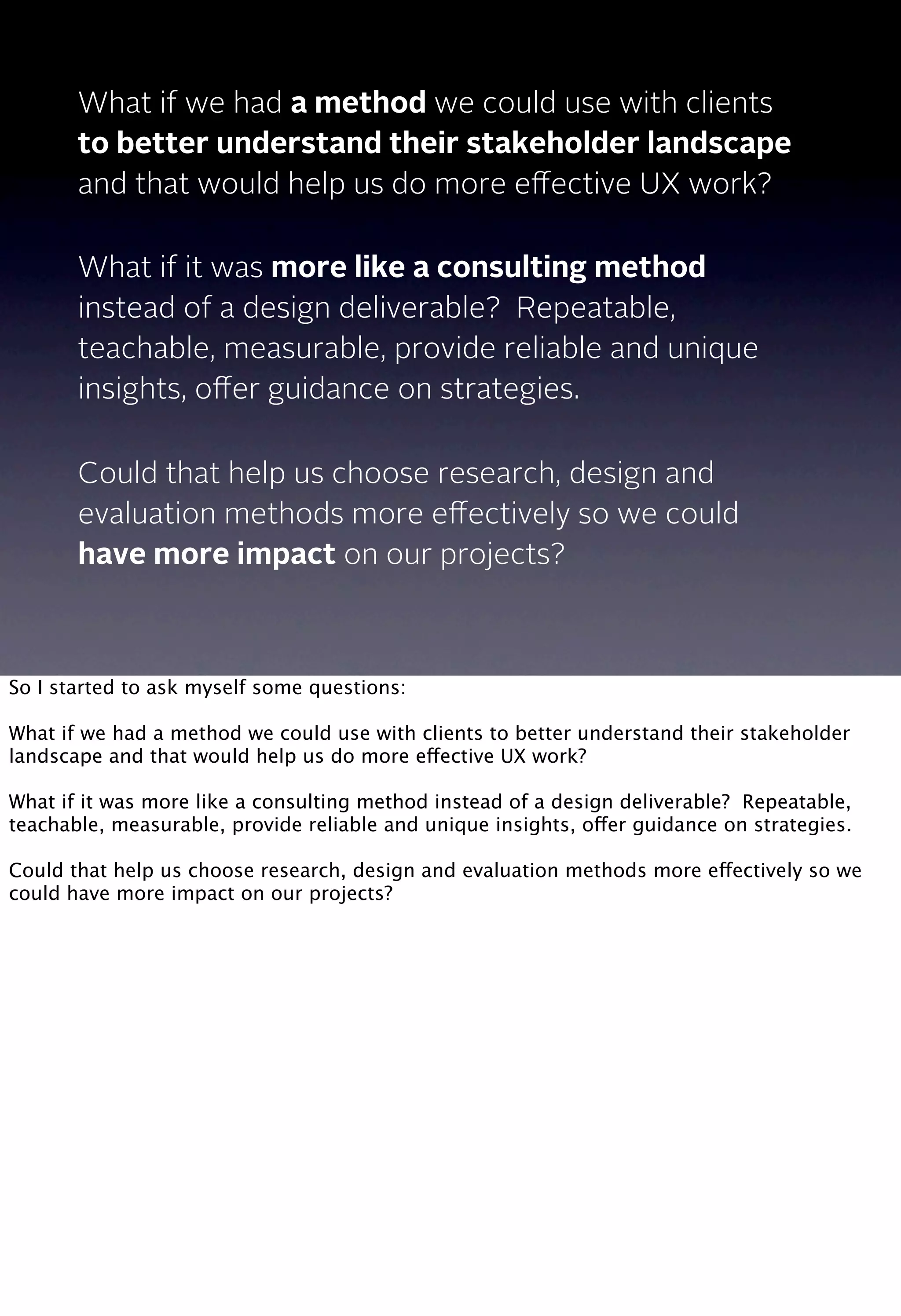What if we had a method we could use with clients
to better understand their stakeholder landscape
and that would help us do more eﬀective UX work?
What if it was more like a consulting method
instead of a design deliverable? Repeatable,
teachable, measurable, provide reliable and unique
insights, oﬀer guidance on strategies.
Could that help us choose research, design and
evaluation methods more eﬀectively so we could
have more impact on our projects?
So I started to ask myself some questions:
What if we had a method we could use with clients to better understand their stakeholder
landscape and that would help us do more effective UX work?
What if it was more like a consulting method instead of a design deliverable? Repeatable,
teachable, measurable, provide reliable and unique insights, offer guidance on strategies.
Could that help us choose research, design and evaluation methods more effectively so we
could have more impact on our projects?
 