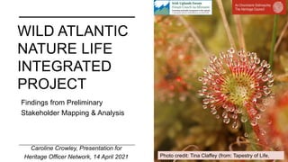 WILD ATLANTIC
NATURE LIFE
INTEGRATED
PROJECT
Caroline Crowley, Presentation for
Heritage Officer Network, 14 April 2021
Findings from Preliminary
Stakeholder Mapping & Analysis
Photo credit: Tina Claffey (from: Tapestry of Life,
 