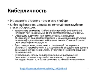 Киберличность
• Экзокортекс, экзотело – это и есть «кибер»
• Кибер-работа с вниманием на отчуждённых глубоких
стеках абстракции:
• Удерживать внимание на большем числе объектов (они не
исчезают при неминуемых сбоях внимания): большие схемы
• Обсуждать с другими или компьютером на предмет
обнаружения ошибок (экспликация и коммуникация объектов
внимания) – и маленькие, и большие схемы. Сшивка больших
схем вместе («интеграция»).
• Делать перерывы для отдыха и отвлечений (не теряются
результаты промежуточных рассуждений), выдерживать долгие
размышления без «закрытия», в том числе «многопроходные»
размышления.
• Освобождать голову для дополнительных рассуждений
(например, «мета» о способах мышления, сторонние
исследования и т.д. – более сложные траектории мышления)
6https://openmeta.livejournal.com/237056.html
 
