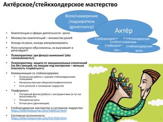 Актёрское/стейкхолдерское мастерство
• Компетенции в сферах деятельности –роли.
• Множество компетенций – множество ролей
• Иногда по роли, иногда импровизировать
• Роли культурно-обусловлены, их выучивают и
репетируют!
• Психопрактика: три фокуса внимания! (aka
«осознанность»)
• Психопрактика: защита от эмоциональных отвлечений
(не без эмоций, но эмоции под контролем – меньше
опасность «сорваться»).
• Коммуникация со стейкхолдерами:
• Осознанная работа с чужими стейкхолдерскими
позициями
• Ненасильственное общение/конфликтология
• Core protocols и понимание лидерства
• Перформанс
• Системный фитнес/работа с инструментами (и тут же
выносливость)
• Письменная речь
• Устная речь (декламация)
• Стейкхолдерское мастерство и системное лидерство:
https://ailev.livejournal.com/1409122.html
• Системная осознанность:
https://ailev.livejournal.com/1417932.html 7
Воля/намерение
/надзиратель
(governance)
Актёр
Стейкхолдерская
роль
Стейкхолдерская
рольСтейкхолдерская
рольСтейкхолдерская
роль
Стейкхолдерская
роль
 