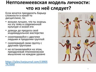 Нептолемеевская модель личности:
что из неё следует?
Если хочется преодолеть барьер
сложности в какой-то
дисциплине, то:
• возьми лучшее, что ты знаешь
на эту тему в современной
культуре и освой его
• доведи до предела своё
индивидуальное мастерство
• скооперируйся с другими
людьми и продолжи группой
• скооперируй свою группу с
другими группами
• не останавливайся на этом,
преодолевай птолемеевское
мышление на каждом уровне
https://ailev.livejournal.com/13905
74.html
8
 