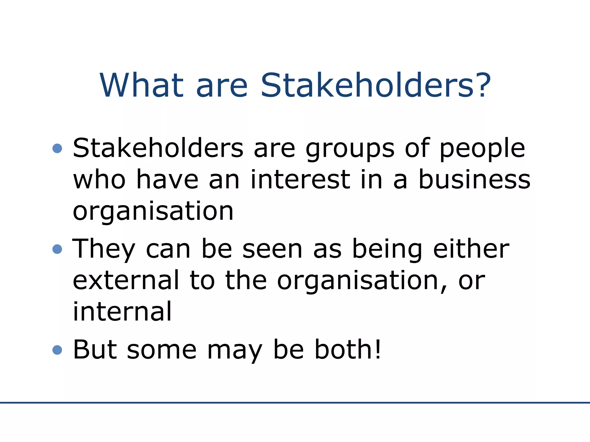 What are Stakeholders? Stakeholders are groups of people who have an interest in a business organisation They can be seen as being either external to the organisation, or internal But some may be both! 