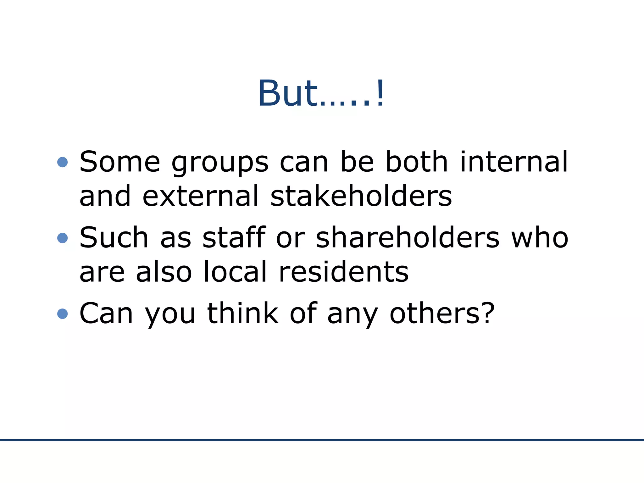 But…..! Some groups can be both internal and external stakeholders Such as staff or shareholders who are also local residents Can you think of any others? 