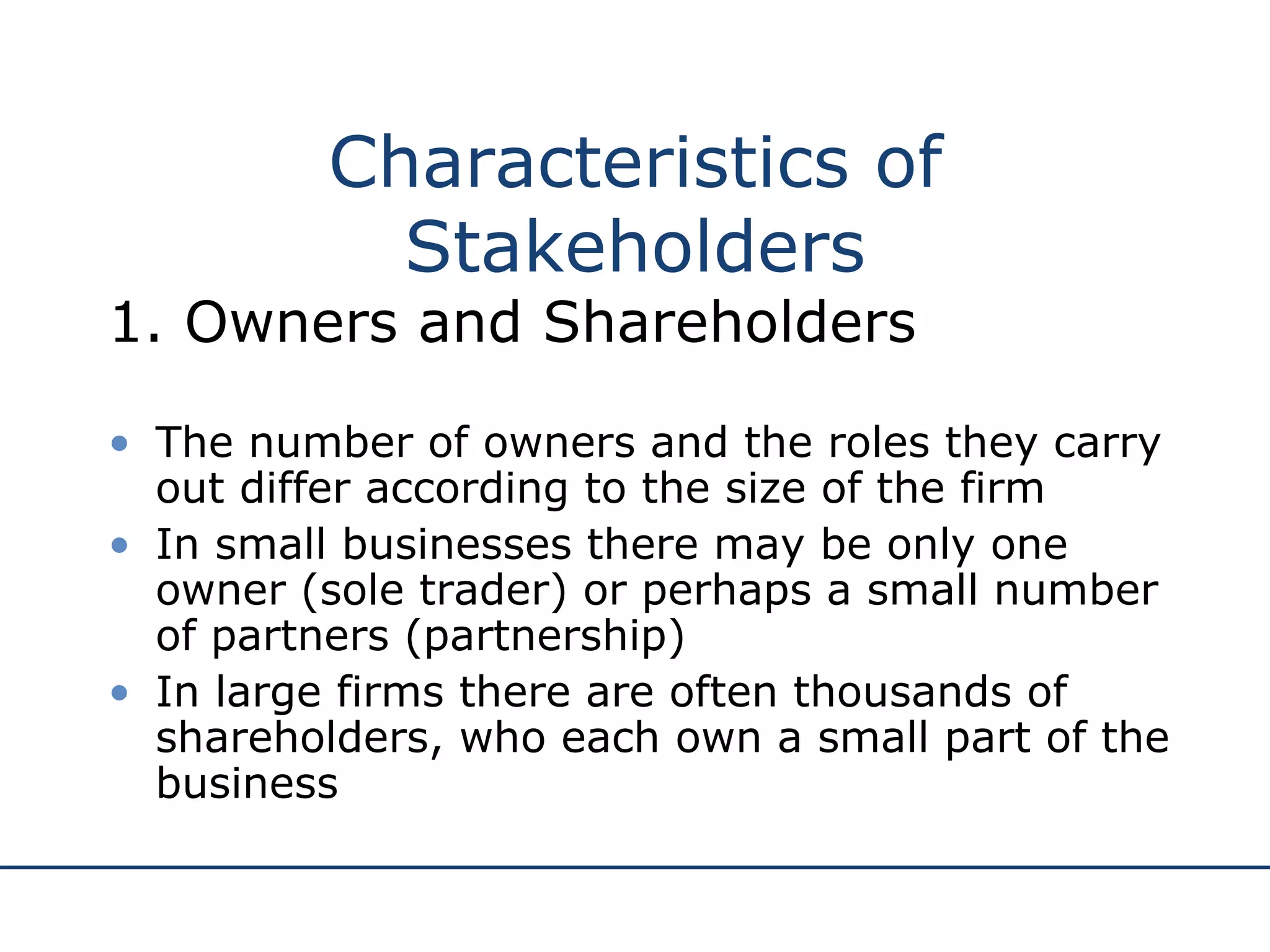 Characteristics of Stakeholders 1. Owners and Shareholders The number of owners and the roles they carry out differ according to the size of the firm In small businesses there may be only one owner (sole trader) or perhaps a small number of partners (partnership) In large firms there are often thousands of shareholders, who each own a small part of the business 