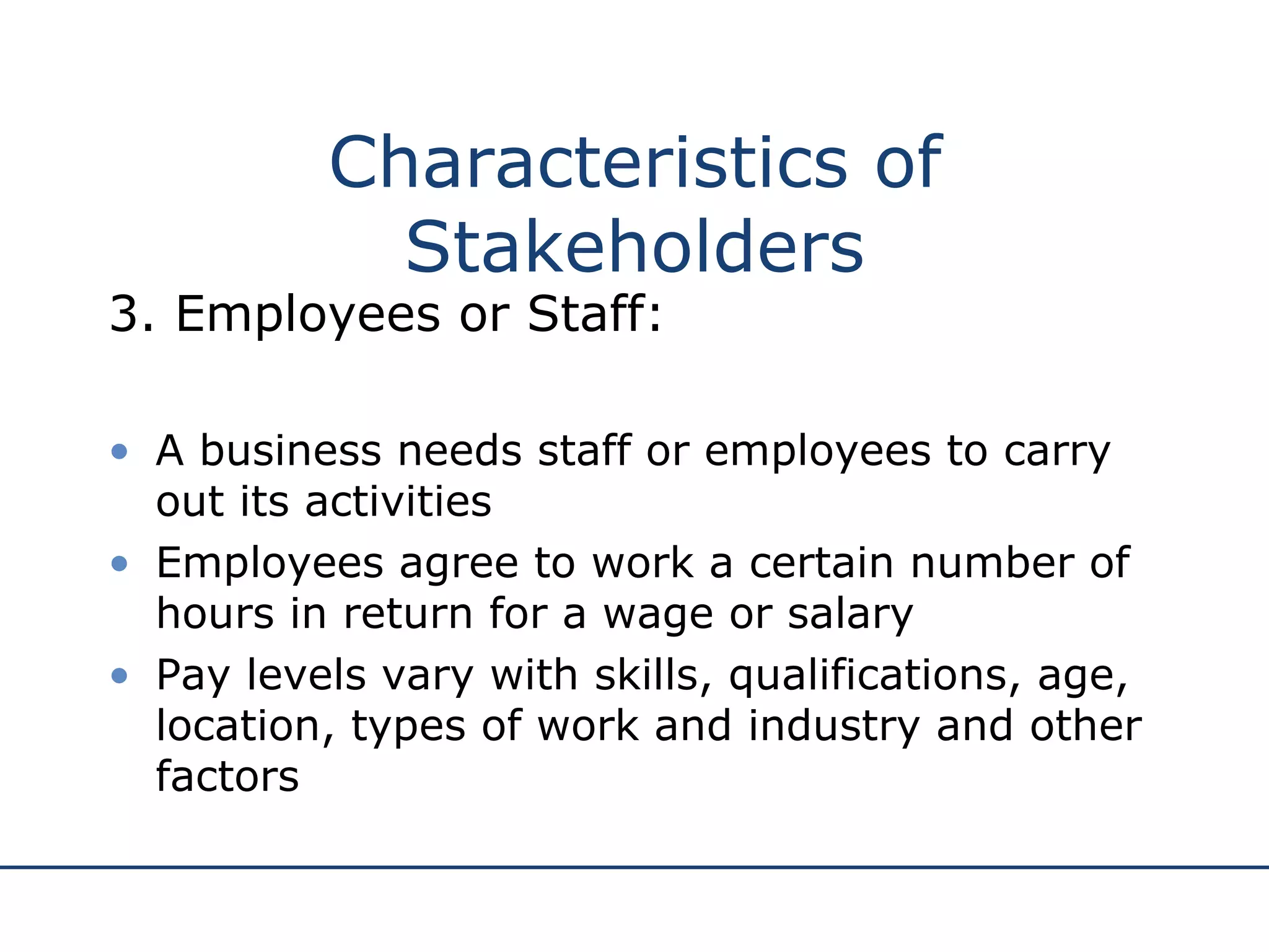 Characteristics of Stakeholders 3. Employees or Staff: A business needs staff or employees to carry out its activities Employees agree to work a certain number of hours in return for a wage or salary Pay levels vary with skills, qualifications, age, location, types of work and industry and other factors 