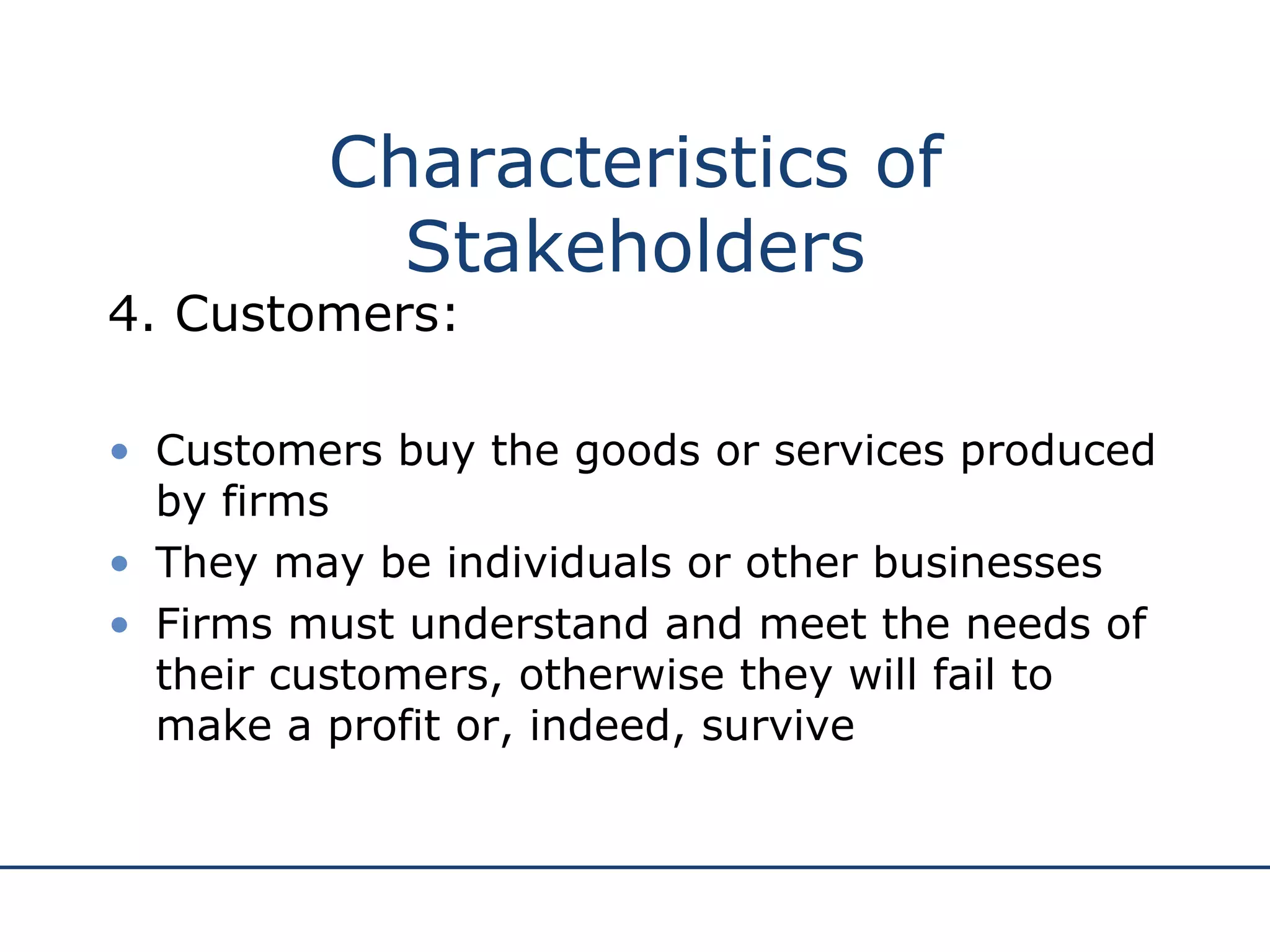 Characteristics of Stakeholders 4. Customers: Customers buy the goods or services produced by firms They may be individuals or other businesses Firms must understand and meet the needs of their customers, otherwise they will fail to make a profit or, indeed, survive 