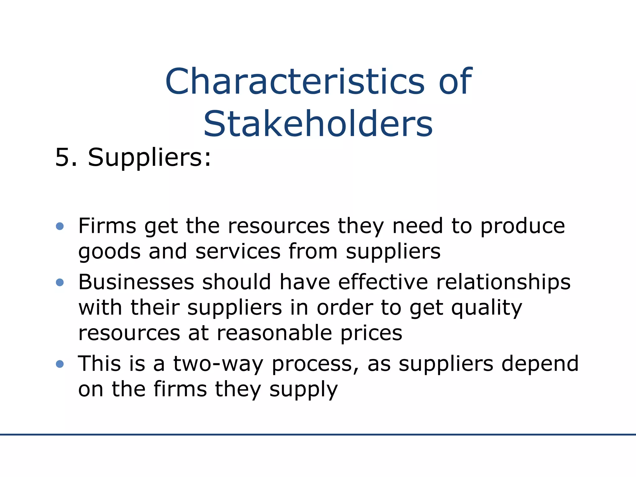 5. Suppliers: Firms get the resources they need to produce goods and services from suppliers Businesses should have effective relationships with their suppliers in order to get quality resources at reasonable prices This is a two-way process, as suppliers depend on the firms they supply Characteristics of Stakeholders 