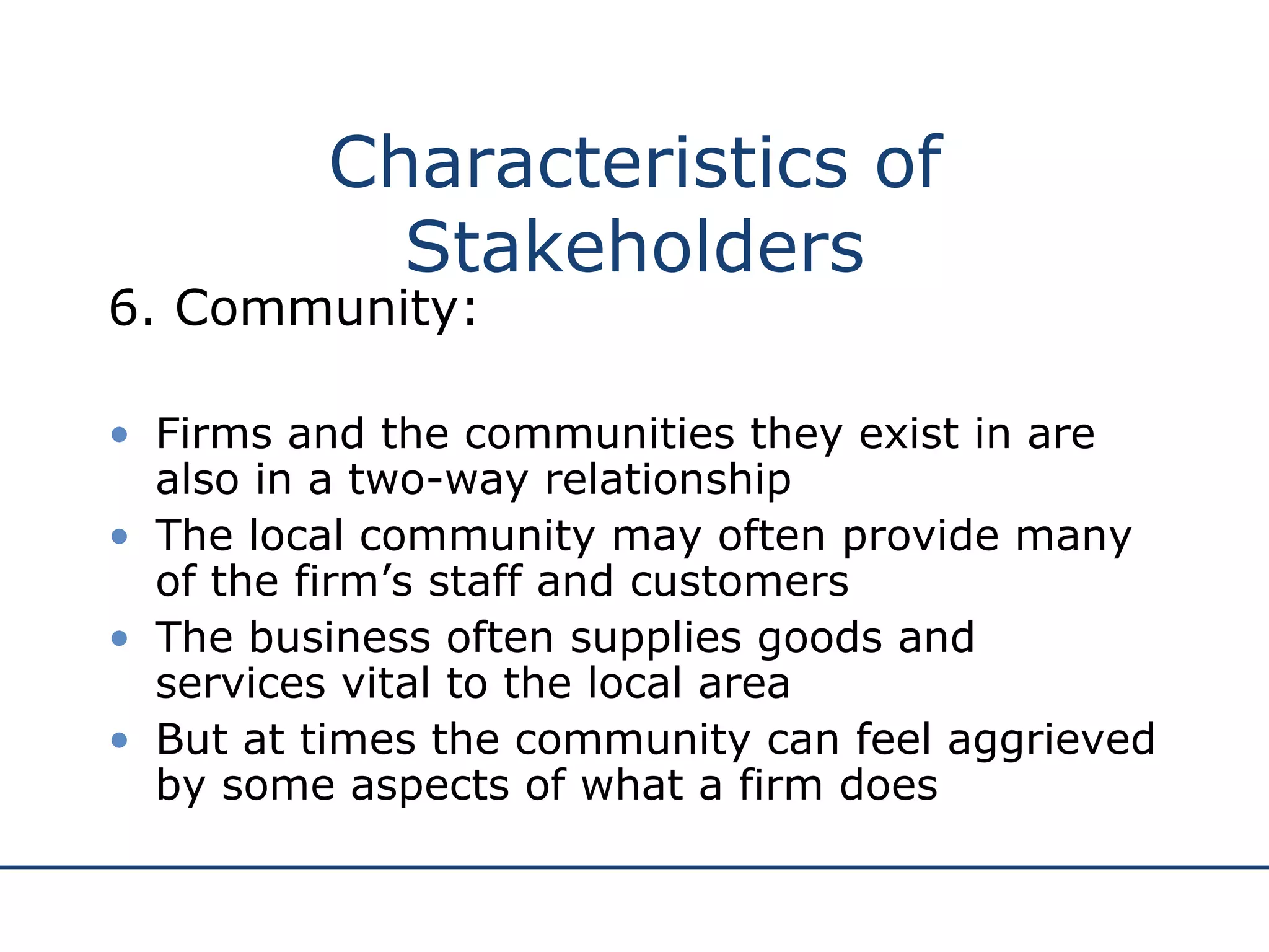 6. Community: Firms and the communities they exist in are also in a two-way relationship The local community may often provide many of the firm’s staff and customers The business often supplies goods and services vital to the local area But at times the community can feel aggrieved by some aspects of what a firm does Characteristics of Stakeholders 