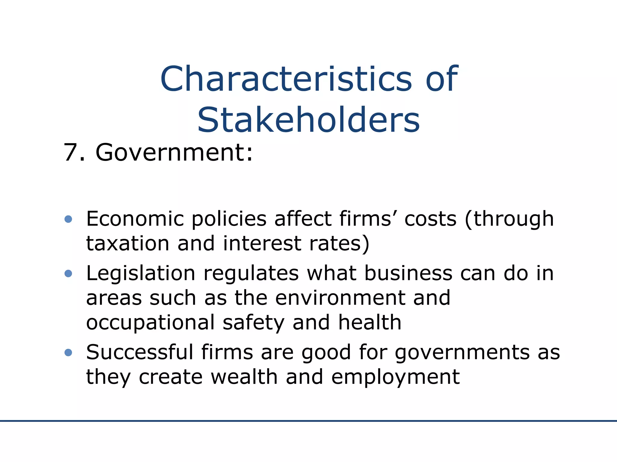 7. Government: Economic policies affect firms’ costs (through taxation and interest rates) Legislation regulates what business can do in areas such as the environment and occupational safety and health Successful firms are good for governments as they create wealth and employment Characteristics of Stakeholders 