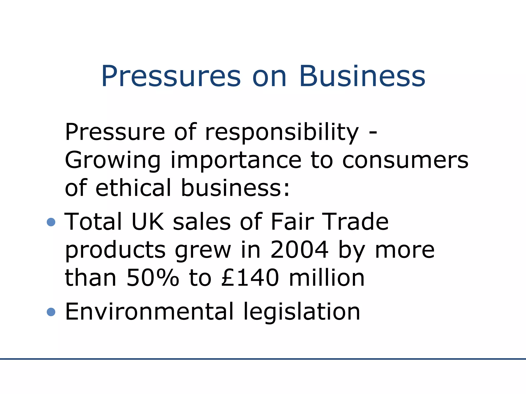 Pressures on Business Pressure of responsibility - G rowing importance to consumers of ethical business: Total UK sales of Fair Trade products grew in 2004 by more than 50% to £140 million Environmental legislation 