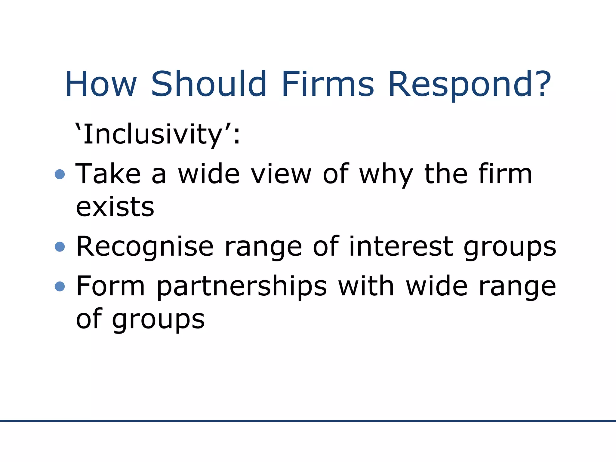 How Should Firms Respond? ‘ Inclusivity’: Take a wide view of why the firm exists Recognise range of interest groups  Form partnerships with wide range of groups 