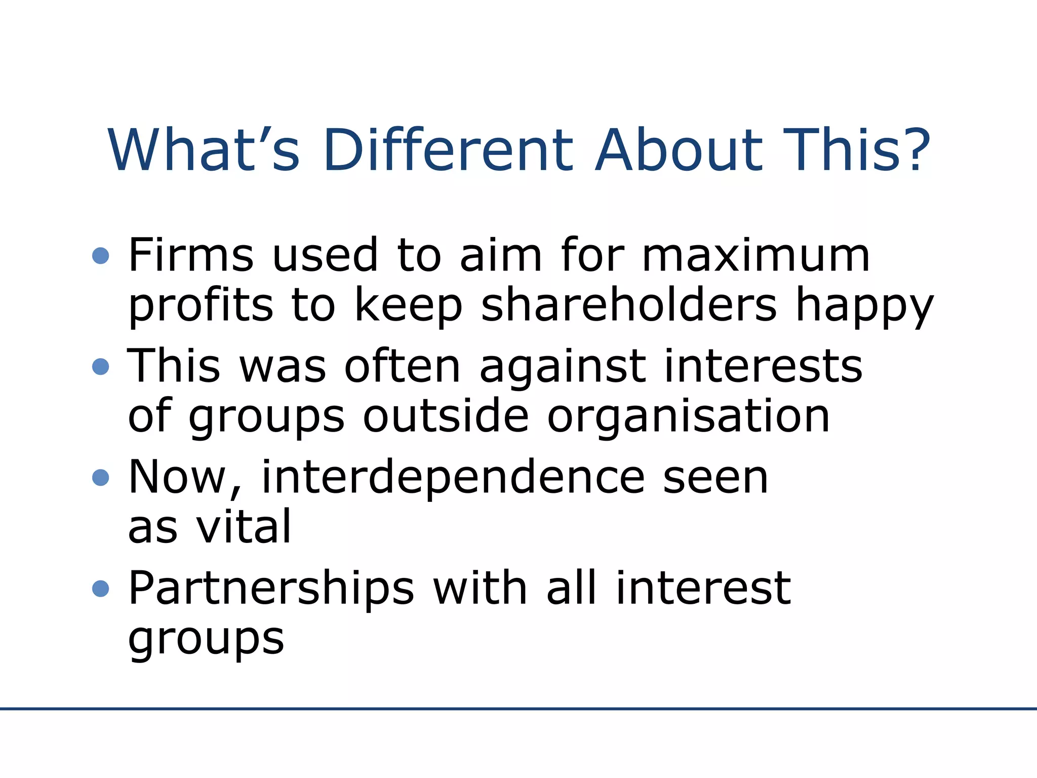 What’s Different About This? Firms used to aim for maximum profits to keep shareholders happy This was often against interests  of groups outside organisation Now, interdependence seen  as vital Partnerships with all interest groups 
