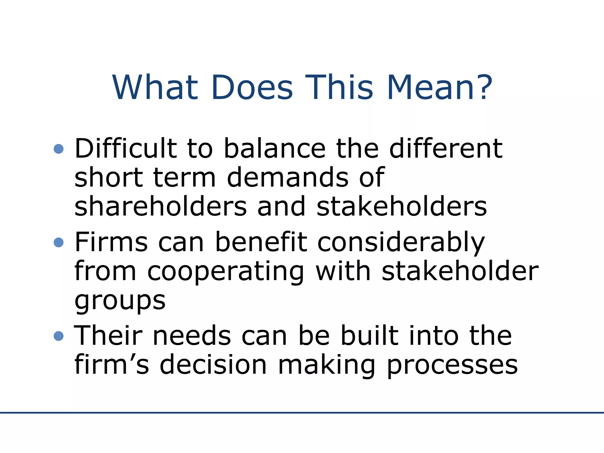 What Does This Mean? Difficult to balance the different short term demands of shareholders and stakeholders   Firms can benefit considerably from cooperating with stakeholder groups   Their needs can be built into the firm’s decision making processes   