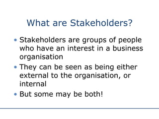 What are Stakeholders? Stakeholders are groups of people who have an interest in a business organisation They can be seen as being either external to the organisation, or internal But some may be both! 