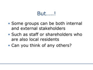 But…..! Some groups can be both internal and external stakeholders Such as staff or shareholders who are also local residents Can you think of any others? 