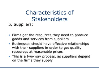 5. Suppliers: Firms get the resources they need to produce goods and services from suppliers Businesses should have effective relationships with their suppliers in order to get quality resources at reasonable prices This is a two-way process, as suppliers depend on the firms they supply Characteristics of Stakeholders 