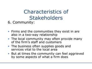 6. Community: Firms and the communities they exist in are also in a two-way relationship The local community may often provide many of the firm’s staff and customers The business often supplies goods and services vital to the local area But at times the community can feel aggrieved by some aspects of what a firm does Characteristics of Stakeholders 