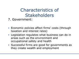 7. Government: Economic policies affect firms’ costs (through taxation and interest rates) Legislation regulates what business can do in areas such as the environment and occupational safety and health Successful firms are good for governments as they create wealth and employment Characteristics of Stakeholders 