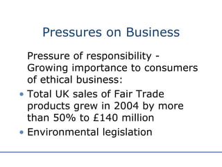 Pressures on Business Pressure of responsibility - G rowing importance to consumers of ethical business: Total UK sales of Fair Trade products grew in 2004 by more than 50% to £140 million Environmental legislation 