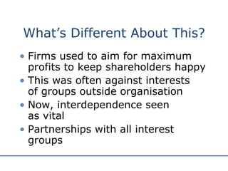 What’s Different About This? Firms used to aim for maximum profits to keep shareholders happy This was often against interests  of groups outside organisation Now, interdependence seen  as vital Partnerships with all interest groups 