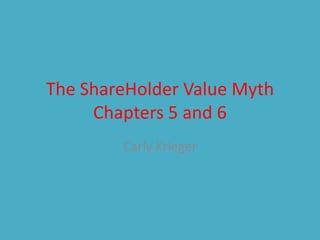 The ShareHolder Value Myth
Chapters 5 and 6
Carly Krieger
 
