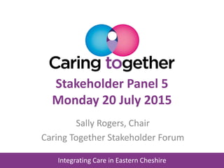 Integrating Care in Eastern Cheshire
Stakeholder Panel 5
Monday 20 July 2015
Sally Rogers, Chair
Caring Together Stakeholder Forum
 