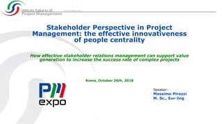 Stakeholder Perspective in Project
Management: the effective innovativeness
of people centrality
How effective stakeholder relations management can support value
generation to increase the success rate of complex projects
Roma, October 26th, 2018
Speaker:
Massimo Pirozzi
M. Sc., Eur-Ing
 