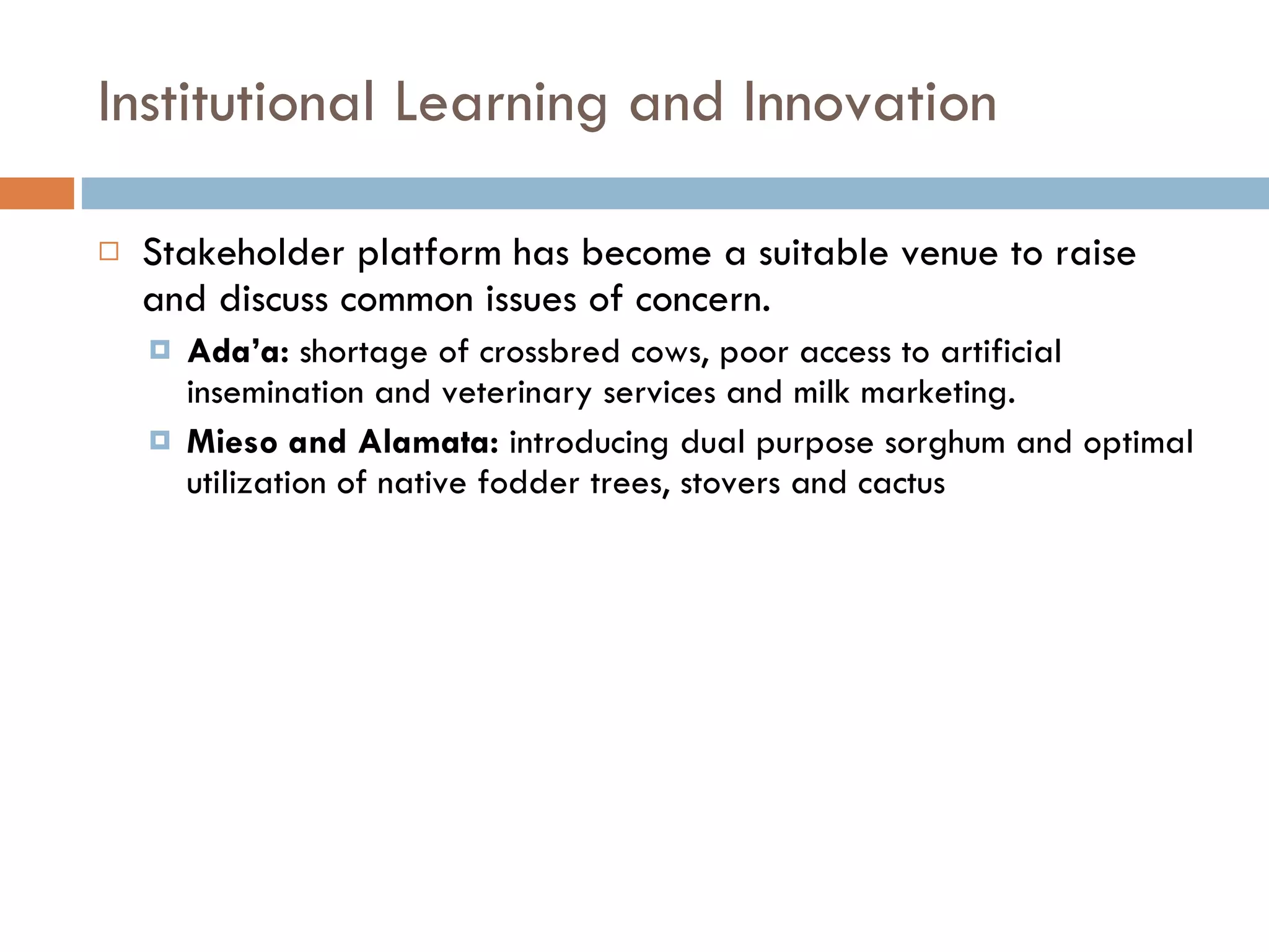 Institutional Learning and Innovation Stakeholder platform has become a suitable venue to raise and discuss common issues of concern.  Ada’a:  shortage of crossbred cows, poor access to artificial insemination and veterinary services and milk marketing. Mieso and Alamata:  introducing dual purpose sorghum and optimal utilization of native fodder trees, stovers and cactus  