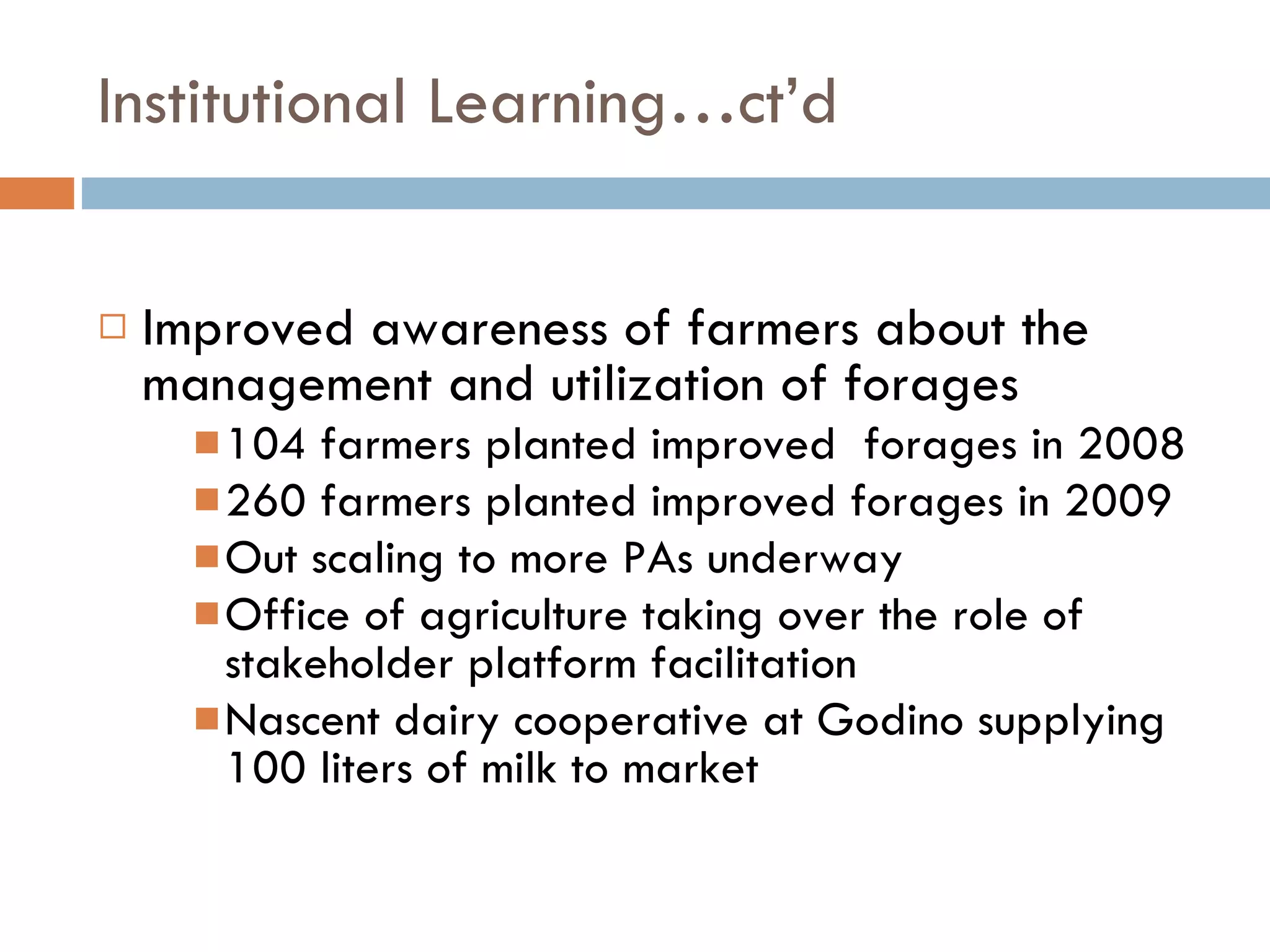Institutional Learning…ct’d Improved awareness of farmers about the management and utilization of forages 104 farmers planted improved  forages in 2008 260 farmers planted improved forages in 2009 Out scaling to more PAs underway Office of agriculture taking over the role of stakeholder platform facilitation  Nascent dairy cooperative at Godino supplying 100 liters of milk to market 