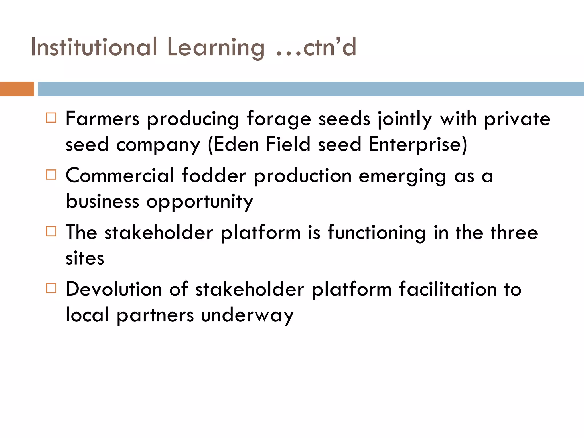 Institutional Learning …ctn’d Farmers producing forage seeds jointly with private seed company (Eden Field seed Enterprise)  Commercial fodder production emerging as a business opportunity  The stakeholder platform is functioning in the three sites Devolution of stakeholder platform facilitation to local partners underway 