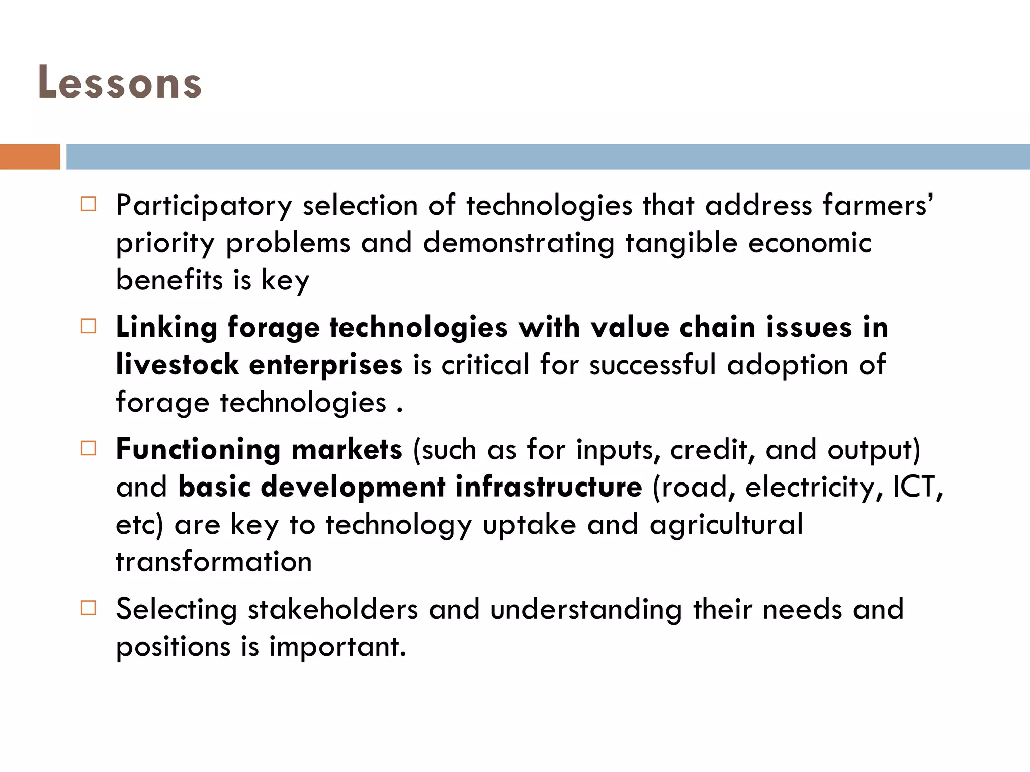 Lessons Participatory selection of technologies that address farmers’ priority problems and demonstrating tangible economic benefits is key Linking forage technologies with value chain issues in livestock enterprises  is critical for successful adoption of forage technologies .  Functioning markets  (such as for inputs, credit, and output) and  basic development infrastructure  (road, electricity, ICT, etc) are key to technology uptake and agricultural transformation Selecting stakeholders and understanding their needs and positions is important. 